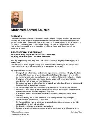 Mohamed Ahmed Abuzaid Curriculum Vitae
boboabuzaid@gmail.com
Mohamed Ahmed Abuzaid
SUMMARY
Graduated from faculty of Law (2006) with accepted degree. Enjoying excellent experience in
planning and scheduling plus project management (PMP preparation Certificate holder), and
excellent experience in Document Controlling due to my latest experience in (EHAF Consulting
Engineers), good experience in AutoCAD and using computer to deliver design works.
I am aiming to seek a job where I can utilize my skills and build a stable career with an
esteemed company.
PROFESSIONAL EXPERIENCE
EHAF Consulting Engineers (26/12/2014 – Until Now)
Planning, Scheduling and Document controller
As a big Engineering consulting firm, I am a part of the huge projects held in Egypt, and
Middle East.
I have to ensure that a project is completed on time and within budget, that the project's
objectives are met and that everyone else is doing their job properly.
My responsibilities include:
• Design all project schedule and contract agreements and ensure integrity of data in
all project life cycle and prepare required reports to provide support to all clients.
• Administer project from conceptualization to implementation and evaluate all issues.
• Design an efficient engineering schedule and prepare all vendor packages in
coordination with project technical directors.
• Ensure compliance to schedule and manage all project deliverables and recommend
increase in all engineering processes.
• Administer all projects and assist in appropriate distribution of all project hours.
• Evaluate all man hours spent for various activities and prepare accurate reports for
same and maintain record of all project progress.
• Collaborate with all cross functional team to maintain quality assurance for all
activities.
• Assist to identify and resolve all issues in normal operations and manage all
communication for all schedule disruption.
• Perform audits on various plans and prepare all required documents and provide
required training to all subordinates.
• Participate in all process engineering meetings.
• Provide support to all process control operations and recommend improvements.
 