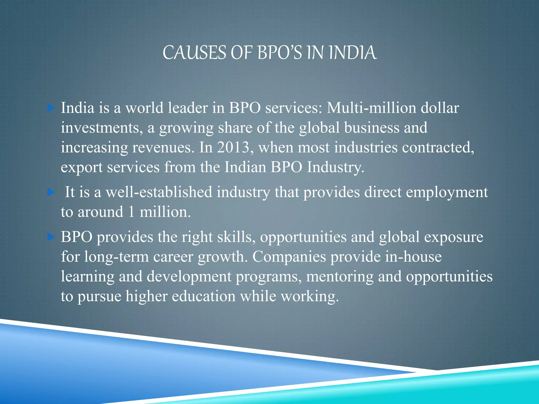 CAUSES OF BPO’S IN INDIA
 India is a world leader in BPO services: Multi-million dollar
investments, a growing share of the global business and
increasing revenues. In 2013, when most industries contracted,
export services from the Indian BPO Industry.
 It is a well-established industry that provides direct employment
to around 1 million.
 BPO provides the right skills, opportunities and global exposure
for long-term career growth. Companies provide in-house
learning and development programs, mentoring and opportunities
to pursue higher education while working.
 