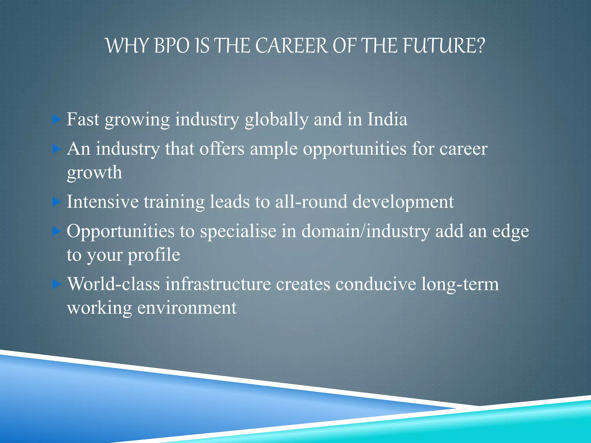 WHY BPO IS THE CAREER OF THE FUTURE?
 Fast growing industry globally and in India
 An industry that offers ample opportunities for career
growth
 Intensive training leads to all-round development
 Opportunities to specialise in domain/industry add an edge
to your profile
 World-class infrastructure creates conducive long-term
working environment
 