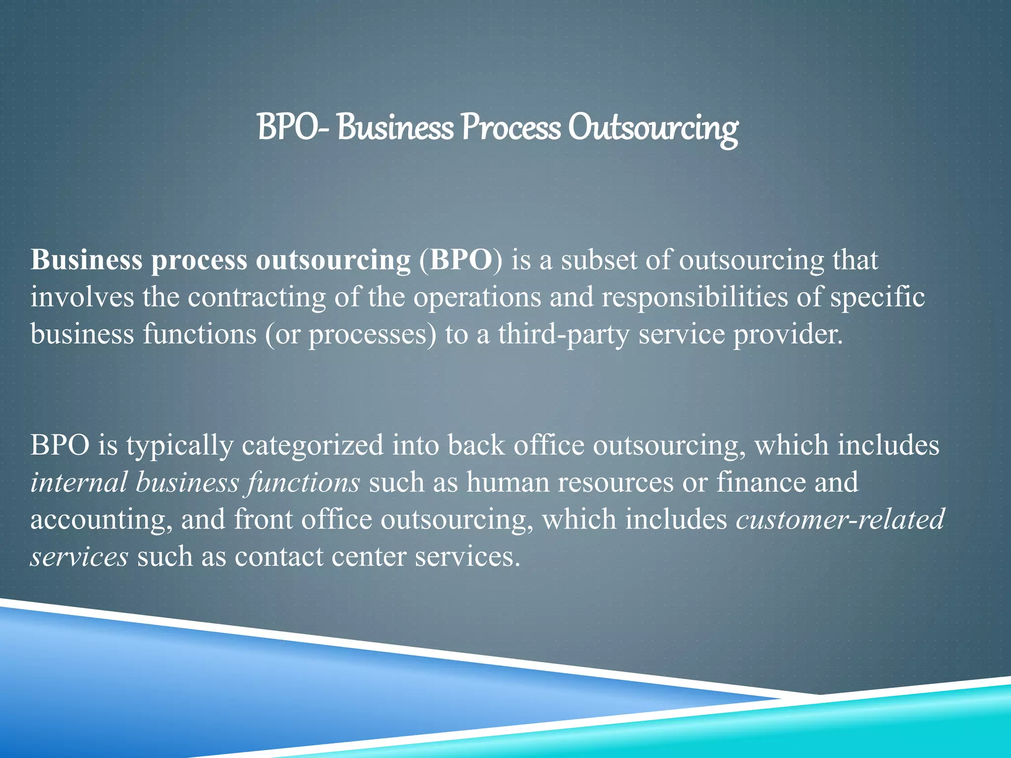 BPO- Business Process Outsourcing
Business process outsourcing (BPO) is a subset of outsourcing that
involves the contracting of the operations and responsibilities of specific
business functions (or processes) to a third-party service provider.
BPO is typically categorized into back office outsourcing, which includes
internal business functions such as human resources or finance and
accounting, and front office outsourcing, which includes customer-related
services such as contact center services.
 