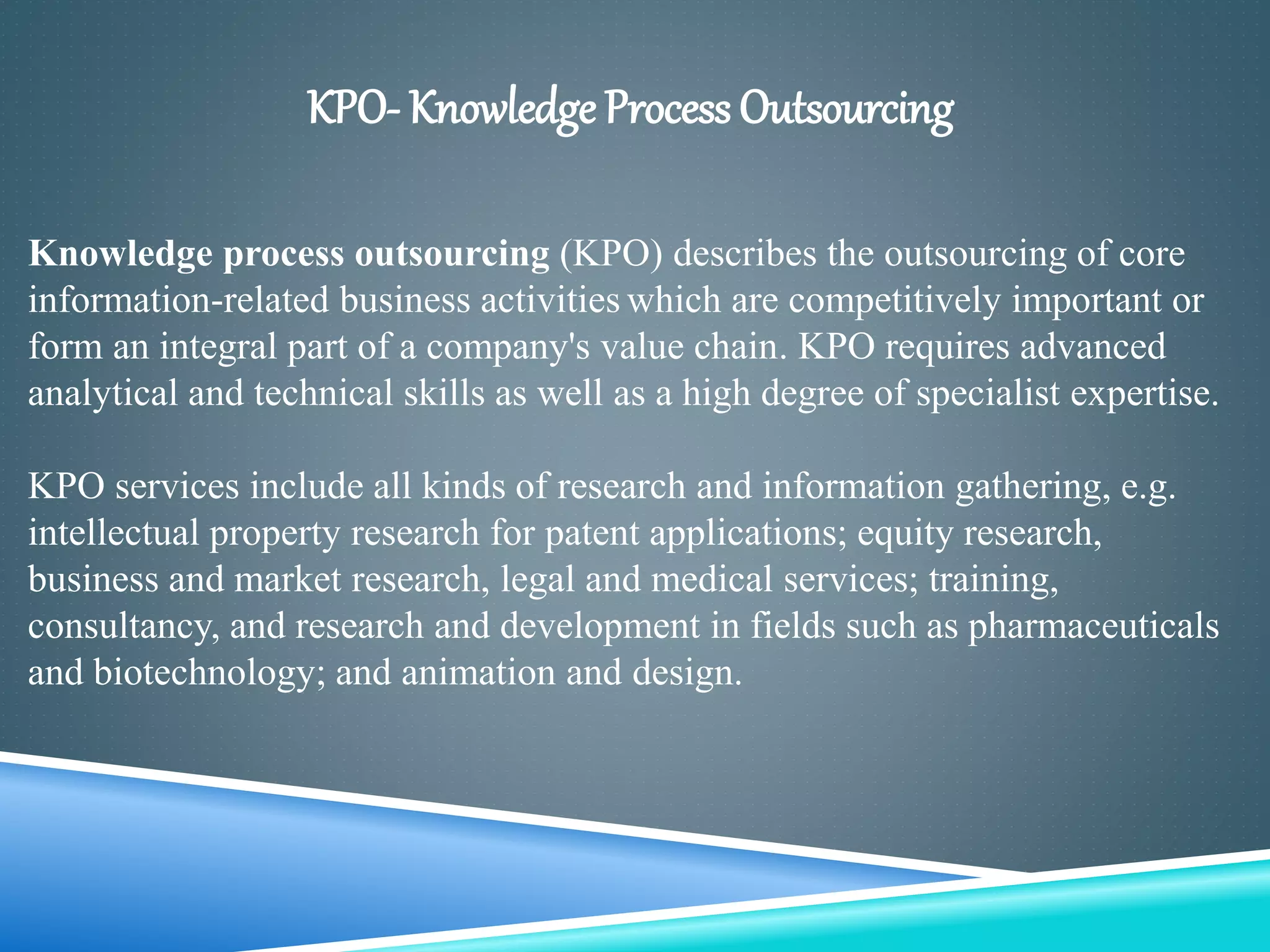 KPO- Knowledge Process Outsourcing
Knowledge process outsourcing (KPO) describes the outsourcing of core
information-related business activities which are competitively important or
form an integral part of a company's value chain. KPO requires advanced
analytical and technical skills as well as a high degree of specialist expertise.
KPO services include all kinds of research and information gathering, e.g.
intellectual property research for patent applications; equity research,
business and market research, legal and medical services; training,
consultancy, and research and development in fields such as pharmaceuticals
and biotechnology; and animation and design.
 