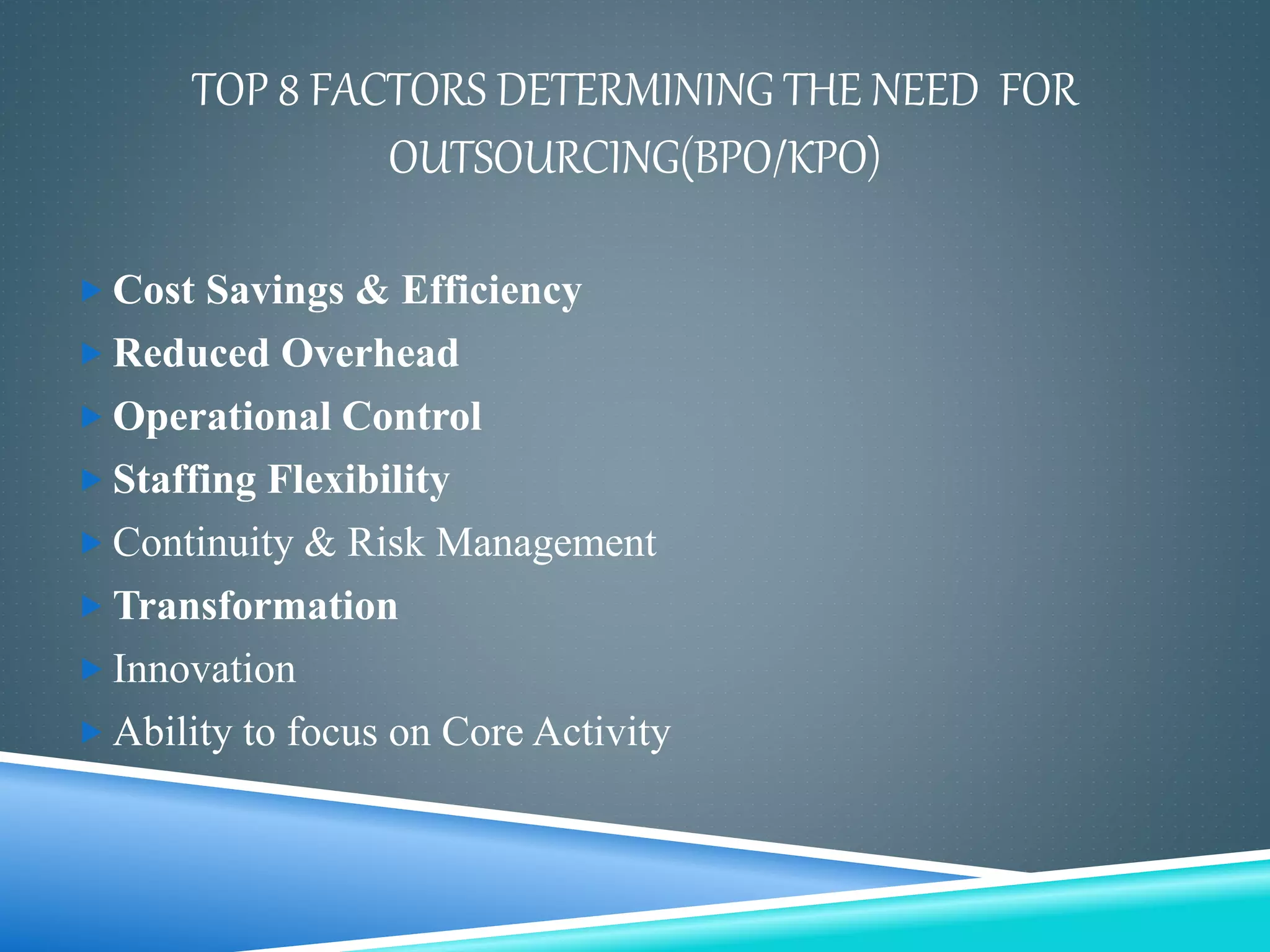 TOP 8 FACTORS DETERMINING THE NEED FOR
OUTSOURCING(BPO/KPO)
 Cost Savings & Efficiency
 Reduced Overhead
 Operational Control
 Staffing Flexibility
 Continuity & Risk Management
 Transformation
 Innovation
 Ability to focus on Core Activity
 