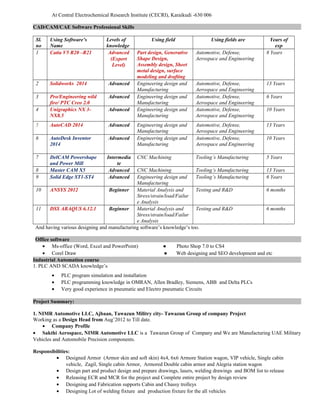 At Central Electrochemical Research Institute (CECRI), Karaikudi -630 006
CAD/CAM/CAE Software Professional Skills
Sl.
no
Using Software’s
Name
Levels of
knowledge
Using field Using fields are Years of
exp
1 Catia V5 R20 –R21 Advanced
(Expert
Level)
Part design, Generative
Shape Design,
Assembly design, Sheet
metal design, surface
modeling and drafting
Automotive, Defense,
Aerospace and Engineering
8 Years
2 Solidworks 2014 Advanced Engineering design and
Manufacturing
Automotive, Defense,
Aerospace and Engineering
13 Years
3 Pro/Engineering wild
fire/ PTC Creo 2.0
Advanced Engineering design and
Manufacturing
Automotive, Defense,
Aerospace and Engineering
6 Years
4 Unigraphics NX 3-
NX8.5
Advanced Engineering design and
Manufacturing
Automotive, Defense,
Aerospace and Engineering
10 Years
5 AutoCAD 2014 Advanced Engineering design and
Manufacturing
Automotive, Defense,
Aerospace and Engineering
13 Years
6 AutoDesk Inventor
2014
Advanced Engineering design and
Manufacturing
Automotive, Defense,
Aerospace and Engineering
10 Years
7 DelCAM Powershape
and Power Mill
Intermedia
te
CNC Machining Tooling’s Manufacturing 5 Years
8 Master CAM X5 Advanced CNC Machining Tooling’s Manufacturing 13 Years
9 Solid Edge ST1-ST4 Advanced Engineering design and
Manufacturing
Tooling’s Manufacturing 6 Years
10 ANSYS 2012 Beginner Material Analysis and
Stress/strain/load/Failur
e Analysis
Testing and R&D 6 months
11 DSS ABAQUS 6.12.1 Beginner Material Analysis and
Stress/strain/load/Failur
e Analysis
Testing and R&D 6 months
And having various designing and manufacturing software’s knowledge’s too.
Office software
• Ms-office (Word, Excel and PowerPoint) ● Photo Shop 7.0 to CS4
• Corel Draw ● Web designing and SEO development and etc
Industrial Automation course
1. PLC AND SCADA knowledge’s
• PLC program simulation and installation
• PLC programming knowledge in OMRAN, Allen Bradley, Siemens, ABB and Delta PLCs
• Very good experience in pneumatic and Electro pneumatic Circuits
Project Summary:
1. NIMR Automotive LLC, Ajbaan, Tawazun Militry city- Tawazun Group of company Project
Working as a Design Head from Aug’2012 to Till date.
• Company Profile
• Sakthi Aerospace, NIMR Automotive LLC is a Tawazun Group of Company and We are Manufacturing UAE Military
Vehicles and Automobile Precision components.
Responsibilities:
• Designed Armor (Armor skin and soft skin) 4x4, 6x6 Armore Station wagon, VIP vehicle, Single cabin
vehicle, Zagil, Single cabin Armor, Armored Double cabin armor and Alegria station wagon
• Design part and product design and prepare drawings, lasers, welding drawings and BOM list to release
• Releasing ECR and MCR for the project and Complete entire project by design review
• Designing and Fabrication supports Cabin and Chassy trolleys
• Designing Lot of welding fixture and production fixture for the all vehicles
 