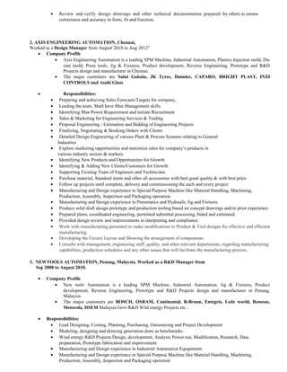 • Review and verify design drawings and other technical documentation prepared by others to ensure
correctness and accuracy in form, fit and function.
2. AXIS ENGINEERING AUTOMATION, Chennai,
Worked as a Design Manager from August’2010 to Aug 2012”
• Company Profile
• Axis Engineering Automation is a leading SPM Machine, Industrial Automation, Plastics Injection mold, Die
cast mold, Press tools, Jig & Fixtures, Product development, Reverse Engineering, Prototype and R&D
Projects design and manufacturer in Chennai.
• The major customers are Saint Gobain, JK Tyres, Daimler, CAPARO, BRIGHT PLAST, INZI
CONTROLS and Asahi Glass
• Responsibilities:
• Preparing and achieving Sales Forecasts/Targets for company,
• Leading the team. Shall have Man Management skills.
• Identifying Man Power Requirement and initiate Recruitment
• Sales & Marketing for Engineering Services & Trading
• Proposal Engineering - Estimation and Bidding of Engineering Projects
• Finalizing, Negotiating & Booking Orders with Clients
• Detailed Design Engineering of various Plant & Process Systems relating to General
Industries
• Explore marketing opportunities and maximize sales for company’s products in
various industry sectors & markets
• Identifying New Products and Opportunities for Growth
• Identifying & Adding New Clients/Customers for Growth
• Supporting Existing Team of Engineers and Technicians
• Purchase material, Standard items and other all accessories with best good quality & with best price
• Follow up projects until complete, delivery and commissioning the each and every project
• Manufacturing and Design experience in Special Purpose Machine like Material Handling, Machining,
Production, Assembly, Inspection and Packaging operation
• Manufacturing and Design experience in Pneumatics and Hydraulic Jig and Fixtures.
• Produce solid draft design prototype and production tooling based on concept drawings and/or prior experience.
• Prepared plans, coordinated engineering, permitted submittal processing, bided and estimated.
• Provided design review and improvements in interpreting and compliance
• Work with manufacturing personnel to make modifications to Product & Tool designs for effective and efficient
manufacturing.
• Developing the Fixture Layout and Showing the arrangement of components
• Consults with management, engineering staff, quality, and other relevant departments, regarding manufacturing
capabilities, production schedules and any other issues that will facilitate the manufacturing process..
3. NEWTOOLS AUTOMATION, Penang, Malaysia. Worked as a R&D Manager from
Sep 2008 to August 2010.
• Company Profile
• New tools Automation is a leading SPM Machine, Industrial Automation, Jig & Fixtures, Product
development, Reverse Engineering, Prototype and R&D Projects design and manufacturer in Penang,
Malaysia.
• The major customers are BOSCH, OSRAM, Continental, B-Braun, Entegris, Ledz world, Renesas,
Motorola, DSEM Malaysia Govt R&D Wild energy Projects etc...
• Responsibilities:
• Lead Designing, Costing, Planning, Purchasing, Outsourcing and Project Development
• Modeling, designing and drawing generation done as benchmarks.
• Wind energy R&D Projects Design, development, Analysis Power out, Modification, Research, Data
preparation, Prototype fabrication and improvement
• Manufacturing and Design experience in Industrial Automation Equipments
• Manufacturing and Design experience in Special Purpose Machine like Material Handling, Machining,
Production, Assembly, Inspection and Packaging operation
 