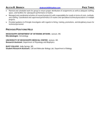 ALICIA R. BRANCH drabranch08@yahoo.com PAGE THREE
• Planned and scheduled work for group to ensure proper distribution of assignments as well as adequate staffing,
space, and facilities for subsequent performance of duties.
• Managed and coordinated activities of research project(s) with responsibility for results in terms of costs, methods,
and staffing. Coordinated and supervised performance of routine and specialized technical procedures of multiple
projects.
• Provided guidance to Principle Investigator with regards to hiring, training, promotions, and disciplinary issues for
technical personnel.
PREVIOUS POSITIONS HELD
MISSISSIPPI DEPARTMENT OF VETERANS AFFAIRS, Jackson, MS
Microbiologist, Hematology
UNIVERSITY OF MISSISSIPPI MEDICAL CENTER, Jackson, MS
Research Assistant, Department of Physiology and Biophysics
RUST COLLEGE, Holly Springs, MS
Student Research Assistant, Cell and Molecular Biology Lab, Department of Biology
 