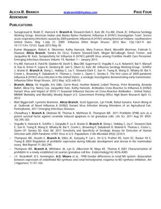 ALICIA R. BRANCH drabranch08@yahoo.com PAGE FOUR
ADDENDUM
PUBLICATIONS
− Suryaprasad A, Redd JT, Hancock K, Branch A, Steward-Clark E, Katz JM, Fry AM, Cheek JE; Influenza Serology
Working Group; American Indian and Alaska Native Pandemic Influenza A (H1N1) Investigation Team. Severe
acute respiratory infections caused by 2009 pandemic influenza A (H1N1) among American Indians--southwestern
United States, May 1-July 21, 2009. Influenza Other Respir Viruses. 2013 Nov; 7(6):1361-9. doi:
10.1111/irv.12123. Epub 2013 May 30.
− Kumar Alagappan, Robert A. Silverman, Kathy Hancock, Mary Frances Ward, Meredith Akerman, Fatimah S.
Dawood, Alicia Branch, Sandra De Cicco, Evelene Steward-Clark, Megan McCullough, Karen Tenner, and
Jacqueline M. Katz. Seropositivity for Influenza A (H1N1) pdm09 Virus among Frontline Health Care Personnel.
Emerging Infectious Diseases Volume 19, Number 1 – January 2013.
− Fry AM, Hancock K, Patel M, Gladden M, Doshi S, Blau DM, Sugerman D, Veguilla V, Lu X, Noland H, Bai Y, Maroufi
A, Kao A, Kriner P, Lopez K, Ginsberg M, Jain S, Olsen SJ, Katz JM; Influenza Serology Working Group - Schiffer
J, Aranio D, Branch A, Dong L, Holiday C, Liu F, Steward-Clark E, Sun H, Tsang B, Wang D, Whaley M, Bai Y,
Cronin L, Browning P, Dababneh H, Thomas L, Foster L, Quinn C, Soroka S. The first cases of 2009 pandemic
influenza A (H1N1) virus infection in the United States: a serologic investigation demonstrating early transmission.
Influenza Other Respi Viruses. 2012 May; 6(3):e48-53.
− Branch, Alicia, Vic Veguilla, Eric Gillis, Carrie Reed, Heather Noland, Leilani Thomas, Peter Browning, Amanda
Balish, Alicia Fry, Nancy Cox, Jacqueline Katz, Kathy Hancock. Antibodies Cross-Reactive to Influenza A (H3N2)
Variant Virus and Impact of 2010-11 Seasonal Influenza Vaccine on Cross-Reactive Antibodies - United States.
MMWR Morbidity and Mortality Weekly Report U.S. Government Printing Office High Beam Research April 13,
2012.
− Matt Biggerstaff, Lynnette Brammer, Alicia Branch, Scott Epperson, Lyn Finelli, Rahul Ganatra, Karen Wong et
al. Outbreak of Novel Influenza A (H3N2) Variant Virus Infection Among Attendees of an Agricultural Fair,
Pennsylvania, 2011 Emerging Infectious Diseases.
− Chowdhury I, Branch A, Olatinwo M, Thomas K, Matthews R, Thompson WE. 2011 Prohibitin (PHB) acts as a
potent survival factor against ceramide induced apoptosis in rat granulosa cells. Life Sci. 2011 Aug 29; 89(9-
10):295-303.
− Veguilla V, Hancock K, Schiffer J, Gargiullo P, Lu X, Aranio D, Branch A, Dong L, Holiday C, Liu F, Steward-Clark
E, Sun H, Tsang B, Wang D, Whaley M, Bai Y, Cronin L, Browning P, Dababneh H, Noland H, Thomas L, Foster L,
Quinn CP, Soroka SD, Katz JM. 2011 Sensitivity and Specificity of Serologic Assays for Detection of Human
Infection with 2009 Pandemic H1N1 Virus in U.S. Populations J Clin Microbiol 49(6):2210-5.
− Thompson WE, Asselin E, Branch A, Stiles JK, Sutoysky P, Lai L, Im G-S, Prather RS, Isom SC, Rucker III E,
Tsang B 2004 Regulation of prohibitin expression during follicular development and atresia in the mammalian
ovary. Biol Reprod 71:282-290.
− Thompson WE, Branch A, Whittaker JA, Lyn D, Zilberstein M, Mayo KE, Thomas K 2001 Characterization of
prohibitin in a newly established rat ovarian granulosa cell line. Endocrinology142:4076-4085.
− J.F. Reckelhoff, B.S. Hennington, A.G. Moore et al., 1998 Gender differences in renal NO system: dissociation
between expression of endothelial NO synthase and renal hemodynamic response to NO synthase inhibition. Am
J Hypertens 11:97–104.
 