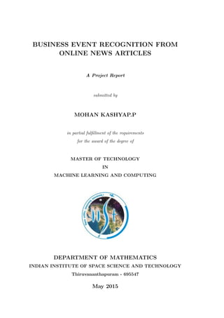 BUSINESS EVENT RECOGNITION FROM
ONLINE NEWS ARTICLES
A Project Report
submitted by
MOHAN KASHYAP.P
in partial fulﬁllment of the requirements
for the award of the degree of
MASTER OF TECHNOLOGY
IN
MACHINE LEARNING AND COMPUTING
DEPARTMENT OF MATHEMATICS
INDIAN INSTITUTE OF SPACE SCIENCE AND TECHNOLOGY
Thiruvananthapuram - 695547
May 2015
 