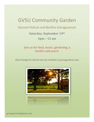 GVSU	
  Community	
  Garden	
  
Harvest	
  Potluck	
  and	
  Bonfire	
  Extragavanza!	
  
Don’t	
  forget	
  to	
  check	
  out	
  our	
  website	
  at	
  gvsugarden.com	
  
	
  
	
  
Saturday,	
  September	
  19th	
  	
  
6pm	
  –	
  12	
  am	
  
Join	
  us	
  for	
  food,	
  music,	
  gardening,	
  a	
  
bonfire	
  and	
  more!	
  
gvsugarden@gmail.com	
  
 