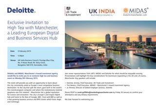 Deloitte and MIDAS, Manchester’s inward investment agency,
would like to invite you to an exclusive high tea and business
event on Monday 9th February 2015.
The event will provide you with an opportunity to learn about
the city consistently voted as Europe’s most competitive business
destination. As the city that split the atom, gave birth to the world’s
first stored‑program computer and where the revolutionary material
graphene was first isolated – Manchester has a global reputation
for science and innovation. The city is Europe’s 2nd largest digital
hub and home to the likes of Google, BBC, Cisco and IBM as well as
a fast growing business services and BPO cluster which hosts Aegis
and Convergys.
Join senior representatives from UKTI, MIDAS and Deloitte for what should be enjoyable evening.
Presentations will highlight the key considerations for businesses expanding in the UK and, of course,
Manchester. Key speakers will include:
•	 Dominic Jermey, Chief Executive, UK Trade and Investment
•	 Tim Newns, Chief Executive, MIDAS – Manchester’s inward investment agency
•	 Jo Ahmed, Director of Global Employer Services, Deloitte
Please RSVP to sarah.griffiths@marketingmanchester.com by Friday 30 January to confirm your
attendance and any dietary requirements.
We look forward to welcoming you.
Exclusive Invitation to
High Tea with Manchester,
a Leading European Digital
and Business Services Hub
Date:	 9 February 2015
Time:	5.00pm
Venue:	UK India Business Council, Prestige Blue Chip,
No. 9 Hosur Road, Nr. Dairy Circle,
Bangalore 560 019, Karnataka, India
 