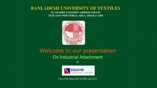 BANLADESH UNIVERSITY OF TEXTILES
92, SHAHID TAJUDDIN AHMED SARANI
TEJGAON INDUSTRIALAREA, DHAKA-1208
Welcome to our presentation
On Industrial Attachment
At
From 19th May,2015 to 19th July 2015
 