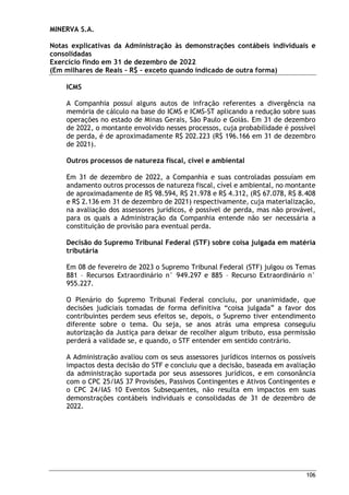 MINERVA S.A.
Notas explicativas da Administração às demonstrações contábeis individuais e
consolidadas
Exercício findo em 31 de dezembro de 2022
(Em milhares de Reais – R$ – exceto quando indicado de outra forma)
106
ICMS
A Companhia possuí alguns autos de infração referentes a divergência na
memória de cálculo na base do ICMS e ICMS-ST aplicando a redução sobre suas
operações no estado de Minas Gerais, São Paulo e Goiás. Em 31 de dezembro
de 2022, o montante envolvido nesses processos, cuja probabilidade é possível
de perda, é de aproximadamente R$ 202.223 (R$ 196.166 em 31 de dezembro
de 2021).
Outros processos de natureza fiscal, cível e ambiental
Em 31 de dezembro de 2022, a Companhia e suas controladas possuíam em
andamento outros processos de natureza fiscal, cível e ambiental, no montante
de aproximadamente de R$ 98.594, R$ 21.978 e R$ 4.312, (R$ 67.078, R$ 8.408
e R$ 2.136 em 31 de dezembro de 2021) respectivamente, cuja materialização,
na avaliação dos assessores jurídicos, é possível de perda, mas não provável,
para os quais a Administração da Companhia entende não ser necessária a
constituição de provisão para eventual perda.
Decisão do Supremo Tribunal Federal (STF) sobre coisa julgada em matéria
tributária
Em 08 de fevereiro de 2023 o Supremo Tribunal Federal (STF) julgou os Temas
881 – Recursos Extraordinário n° 949.297 e 885 – Recurso Extraordinário n°
955.227.
O Plenário do Supremo Tribunal Federal concluiu, por unanimidade, que
decisões judiciais tomadas de forma definitiva “coisa julgada” a favor dos
contribuintes perdem seus efeitos se, depois, o Supremo tiver entendimento
diferente sobre o tema. Ou seja, se anos atrás uma empresa conseguiu
autorização da Justiça para deixar de recolher algum tributo, essa permissão
perderá a validade se, e quando, o STF entender em sentido contrário.
A Administração avaliou com os seus assessores jurídicos internos os possíveis
impactos desta decisão do STF e concluiu que a decisão, baseada em avaliação
da administração suportada por seus assessores jurídicos, e em consonância
com o CPC 25/IAS 37 Provisões, Passivos Contingentes e Ativos Contingentes e
o CPC 24/IAS 10 Eventos Subsequentes, não resulta em impactos em suas
demonstrações contábeis individuais e consolidadas de 31 de dezembro de
2022.
 