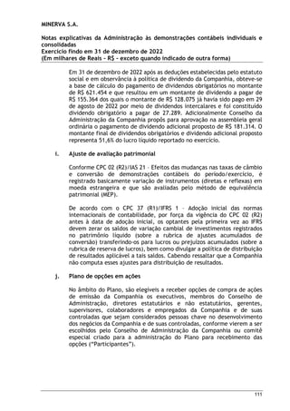 MINERVA S.A.
Notas explicativas da Administração às demonstrações contábeis individuais e
consolidadas
Exercício findo em 31 de dezembro de 2022
(Em milhares de Reais – R$ – exceto quando indicado de outra forma)
111
Em 31 de dezembro de 2022 após as deduções estabelecidas pelo estatuto
social e em observância à política de dividendo da Companhia, obteve-se
a base de cálculo do pagamento de dividendos obrigatórios no montante
de R$ 621.454 e que resultou em um montante de dividendo a pagar de
R$ 155.364 dos quais o montante de R$ 128.075 já havia sido pago em 29
de agosto de 2022 por meio de dividendos intercalares e foi constituído
dividendo obrigatório a pagar de 27.289. Adicionalmente Conselho da
Administração da Companhia propôs para aprovação na assembleia geral
ordinária o pagamento de dividendo adicional proposto de R$ 181.314. O
montante final de dividendos obrigatórios e dividendo adicional proposto
representa 51,6% do lucro líquido reportado no exercício.
i. Ajuste de avaliação patrimonial
Conforme CPC 02 (R2)/IAS 21 – Efeitos das mudanças nas taxas de câmbio
e conversão de demonstrações contábeis do período/exercício, é
registrado basicamente variação de instrumentos (diretas e reflexas) em
moeda estrangeira e que são avaliadas pelo método de equivalência
patrimonial (MEP).
De acordo com o CPC 37 (R1)/IFRS 1 – Adoção inicial das normas
internacionais de contabilidade, por força da vigência do CPC 02 (R2)
antes à data de adoção inicial, os optantes pela primeira vez ao IFRS
devem zerar os saldos de variação cambial de investimentos registrados
no patrimônio líquido (sobre a rubrica de ajustes acumulados de
conversão) transferindo-os para lucros ou prejuízos acumulados (sobre a
rubrica de reserva de lucros), bem como divulgar a política de distribuição
de resultados aplicável a tais saldos. Cabendo ressaltar que a Companhia
não computa esses ajustes para distribuição de resultados.
j. Plano de opções em ações
No âmbito do Plano, são elegíveis a receber opções de compra de ações
de emissão da Companhia os executivos, membros do Conselho de
Administração, diretores estatutários e não estatutários, gerentes,
supervisores, colaboradores e empregados da Companhia e de suas
controladas que sejam considerados pessoas chave no desenvolvimento
dos negócios da Companhia e de suas controladas, conforme vierem a ser
escolhidos pelo Conselho de Administração da Companhia ou comitê
especial criado para a administração do Plano para recebimento das
opções (“Participantes”).
 