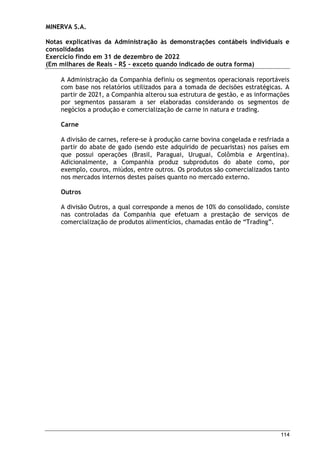 MINERVA S.A.
Notas explicativas da Administração às demonstrações contábeis individuais e
consolidadas
Exercício findo em 31 de dezembro de 2022
(Em milhares de Reais – R$ – exceto quando indicado de outra forma)
114
A Administração da Companhia definiu os segmentos operacionais reportáveis
com base nos relatórios utilizados para a tomada de decisões estratégicas. A
partir de 2021, a Companhia alterou sua estrutura de gestão, e as informações
por segmentos passaram a ser elaboradas considerando os segmentos de
negócios a produção e comercialização de carne in natura e trading.
Carne
A divisão de carnes, refere-se à produção carne bovina congelada e resfriada a
partir do abate de gado (sendo este adquirido de pecuaristas) nos países em
que possui operações (Brasil, Paraguai, Uruguai, Colômbia e Argentina).
Adicionalmente, a Companhia produz subprodutos do abate como, por
exemplo, couros, miúdos, entre outros. Os produtos são comercializados tanto
nos mercados internos destes países quanto no mercado externo.
Outros
A divisão Outros, a qual corresponde a menos de 10% do consolidado, consiste
nas controladas da Companhia que efetuam a prestação de serviços de
comercialização de produtos alimentícios, chamadas então de “Trading”.
 