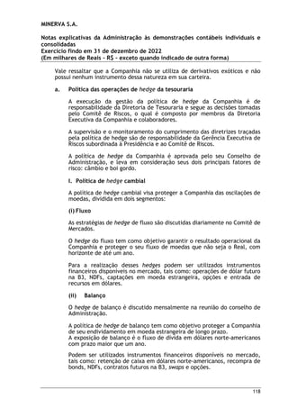 MINERVA S.A.
Notas explicativas da Administração às demonstrações contábeis individuais e
consolidadas
Exercício findo em 31 de dezembro de 2022
(Em milhares de Reais – R$ – exceto quando indicado de outra forma)
118
Vale ressaltar que a Companhia não se utiliza de derivativos exóticos e não
possui nenhum instrumento dessa natureza em sua carteira.
a. Política das operações de hedge da tesouraria
A execução da gestão da política de hedge da Companhia é de
responsabilidade da Diretoria de Tesouraria e segue as decisões tomadas
pelo Comitê de Riscos, o qual é composto por membros da Diretoria
Executiva da Companhia e colaboradores.
A supervisão e o monitoramento do cumprimento das diretrizes traçadas
pela política de hedge são de responsabilidade da Gerência Executiva de
Riscos subordinada à Presidência e ao Comitê de Riscos.
A política de hedge da Companhia é aprovada pelo seu Conselho de
Administração, e leva em consideração seus dois principais fatores de
risco: câmbio e boi gordo.
I. Política de hedge cambial
A política de hedge cambial visa proteger a Companhia das oscilações de
moedas, dividida em dois segmentos:
(i) Fluxo
As estratégias de hedge de fluxo são discutidas diariamente no Comitê de
Mercados.
O hedge do fluxo tem como objetivo garantir o resultado operacional da
Companhia e proteger o seu fluxo de moedas que não seja o Real, com
horizonte de até um ano.
Para a realização desses hedges podem ser utilizados instrumentos
financeiros disponíveis no mercado, tais como: operações de dólar futuro
na B3, NDFs, captações em moeda estrangeira, opções e entrada de
recursos em dólares.
(ii) Balanço
O hedge de balanço é discutido mensalmente na reunião do conselho de
Administração.
A política de hedge de balanço tem como objetivo proteger a Companhia
de seu endividamento em moeda estrangeira de longo prazo.
A exposição de balanço é o fluxo de dívida em dólares norte-americanos
com prazo maior que um ano.
Podem ser utilizados instrumentos financeiros disponíveis no mercado,
tais como: retenção de caixa em dólares norte-americanos, recompra de
bonds, NDFs, contratos futuros na B3, swaps e opções.
 