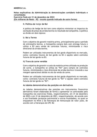 MINERVA S.A.
Notas explicativas da Administração às demonstrações contábeis individuais e
consolidadas
Exercício findo em 31 de dezembro de 2022
(Em milhares de Reais – R$ – exceto quando indicado de outra forma)
119
II. Política de hedge de Boi
A política de hedge de boi tem como objetivo minimizar os impactos da
oscilação do preço da arroba bovina no resultado da Companhia. A política
se divide em dois tópicos:
i) Boi a Termo
Com o objetivo de garantir matéria-prima, principalmente para o período
de entressafra bovina, a Companhia compra bois com entrega futura e
utiliza a B3 para venda de contratos futuros, minimizando o risco
direcional da arroba bovina.
Podem ser utilizados instrumentos de boi gordo disponíveis no mercado,
como: contratos futuros de boi gordo na B3 e opções sobre contratos
futuros de boi gordo na B3.
ii) Trava da carne vendida
Com o objetivo de garantir o custo da matéria-prima utilizada na produção
de carne, a Companhia se utiliza da “B3” para compra de contratos
futuros, minimizando o risco direcional da arroba bovina e travando a sua
margem operacional obtida no ato da venda da carne.
Podem ser utilizados instrumentos de boi gordo disponíveis no mercado,
como: contratos futuros de boi gordo na “B3” e opções sobre contratos
futuros de boi gordo na “B3”.
As tabelas demonstrativas das posições em derivativos
As tabelas demonstrativas das posições em instrumentos financeiros
derivativos foram elaboradas de forma a apresentar os contratados pela
Companhia nos exercícios findos, respectivamente, em 31 de dezembro
de 2022 e em 31 de dezembro de 2021, respectivamente, de acordo com
a sua finalidade (proteção patrimonial e outras finalidades), os quais se
enquadram no Nível 2 da hierarquia de mensuração do valor justo, de
acordo com a hierarquia do CPC 46:
 