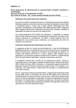 MINERVA S.A.
Notas explicativas da Administração às demonstrações contábeis individuais e
consolidadas
Exercício findo em 31 de dezembro de 2022
(Em milhares de Reais – R$ – exceto quando indicado de outra forma)
127
Habilitação das Exportações para Indonésia
Em janeiro de 2023 a Companhia anunciou a habilitação da planta de Janaúba
(MG) para exportaç ão de carne bovina ao mercado da Indonésia, desse modo,
a Companhia passa a contar com 6 (seis) plantas habilitadas para este
mercado: Janaúba (MG), José Bonifácio (SP), Rolim de Moura (RO), Araguaína
(TO), Mirassol d’Oeste (MT) e Palmeiras de Goiás (GO), somadas, totalizam a
capacidade de abate de mais de 8 mil cabeças/dia.
Com aproximadamente 275 milhões de habitantes, a Indonésia se destaca
como um dos maiores mercados consumidores de carne Halal no mundo, e com
enorme potencial de crescimento. Em 2022, o Brasil exportou 20,5 mil
toneladas de carne bovina para a Indonésia, um crescimento de 23,5% em
relação ao ano anterior.
Suspensão Temporária das Exportações para China
A suspensão se deu em função da confirmação de 1 caso de Encefalopatia
Espongiforme Bovina, no estado do Pará, em um animal de 9 anos. As amostras
foram enviadas para o laboratório referência da instituição em Alberta, no
Canadá, que poderá confirmar se o caso é atípico. Vale ressaltar que a
suspensão é um protocolo sanitário firmado entre o MAPA e a Administração
Geral de Supervisão de Qualidade, Inspeção e Quarentena da China.
A Companhia informa que, através de sua operação no Brasil, realiza as
exportações para a China pelas unidades de Barretos (SP), Palmeiras de Goiás
(GO) e Rolim de Moura (RO). Entretanto, a Companhia seguirá atendendo a
demanda chinesa por meio de 4 plantas de abate, sendo: 3 no Uruguai e 1 na
Argentina, sem comprometer o nosso share de mercado e o relacionamento
com nossos clientes.
Por fim, importante salientar que desde 2015, a Organização Mundial de Saúde
Animal (OIE) exclui a ocorrência de casos de EEB atípica para efeitos do
reconhecimento do status oficial de risco do país, sendo que a doença pode
ocorrer de forma espontânea e esporádica em todas as populações de bovinos
do mundo. Em função disso, a Companhia acredita que, tal qual em períodos
anteriores, a suspensão das exportações brasileiras é temporária e deverá ser
retomada em um curto espaço de tempo.
 