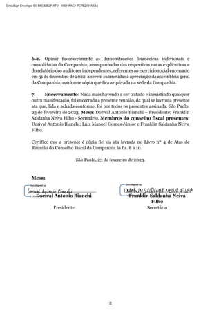 2
6.2. Opinar favoravelmente às demonstrações financeiras individuais e
consolidadas da Companhia, acompanhadas das respectivas notas explicativas e
do relatório dos auditores independentes, referentes ao exercício social encerrado
em 31 de dezembro de 2022, a serem submetidas à apreciação da assembleia geral
da Companhia, conforme cópia que fica arquivada na sede da Companhia.
7. Encerramento: Nada mais havendo a ser tratado e inexistindo qualquer
outra manifestação, foi encerrada a presente reunião, da qual se lavrou a presente
ata que, lida e achada conforme, foi por todos os presentes assinada. São Paulo,
23 de fevereiro de 2023. Mesa: Dorival Antonio Bianchi – Presidente; Franklin
Saldanha Neiva Filho - Secretário. Membros do conselho fiscal presentes:
Dorival Antonio Bianchi; Luiz Manoel Gomes Júnior e Franklin Saldanha Neiva
Filho.
Certifico que a presente é cópia fiel da ata lavrada no Livro nº 4 de Atas de
Reunião do Conselho Fiscal da Companhia às fls. 8 a 10.
São Paulo, 23 de fevereiro de 2023.
Mesa:
Dorival Antonio Bianchi Franklin Saldanha Neiva
Filho
Presidente Secretário
DocuSign Envelope ID: B8C8262F-6731-4092-AAC4-7C7E21215E3A
 