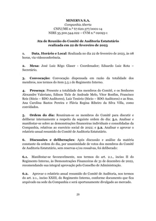 29
MINERVA S.A.
Companhia Aberta
CNPJ/ME n.º 67.620.377/0001-14
NIRE 35.300.344.022 – CVM n.º 02093-1
Ata de Reunião do Comitê de Auditoria Estatutário
realizada em 22 de fevereiro de 2023
1. Data, Horário e Local: Realizada no dia 22 de fevereiro de 2023, às 08
horas, via videoconferência.
2. Mesa: José Luiz Rêgo Glaser - Coordenador; Eduardo Luiz Rota –
Secretário.
3. Convocação: Convocação dispensada em razão da totalidade dos
membros, nos termos do item 5.5.1 do Regimento Interno.
4. Presença: Presente a totalidade dos membros do Comitê, e os Senhores
Alexandre Valeriano, Edison Ticle de Andrade Melo, Vitor Bonfim, Francisco
Reis (Sócio – BDO Auditores), Luiz Tenório (Sócio – BDO Auditores) e as Sras.
Ana Carolina Bastos Pereira e Flávia Regina Ribeiro da Silva Villa, como
convidados.
5. Ordem do dia: Reuniram-se os membros do Comitê para discutir e
deliberar internamente a respeito da seguinte ordem do dia: 5.1. Analisar e
manifestar-se sobre as demonstrações financeiras individuais e consolidadas da
Companhia, relativas ao exercício social de 2022; e 5.2. Analisar e aprovar o
relatório anual resumido do Comitê de Auditoria Estatutário.
6. Discussões e deliberações: Após discussão e análise da matéria
constante da ordem do dia, por unanimidade de votos dos membros do Comitê
de Auditoria Estatutário, sem reservas e/ou ressalvas, foi deliberado:
6.1. Manifestar-se favoravelmente, nos termos do art. 2.1., inciso II do
Regimento Interno, às Demonstrações Financeiras de 31 de dezembro de 2022,
recomendando sua integral aprovação pelo Conselho de Administração.
6.2. Aprovar o relatório anual resumido do Comitê de Auditoria, nos termos
do art. 2.1., inciso XXIII, do Regimento Interno, conforme documento que fica
arquivado na sede da Companhia e será oportunamente divulgado ao mercado.
 