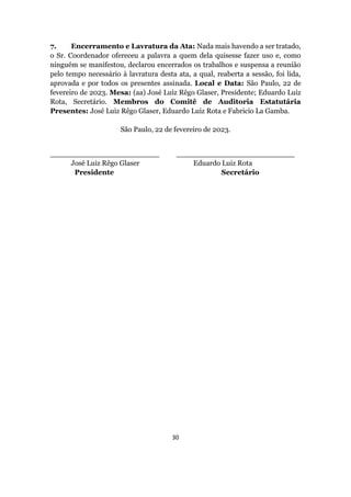 30
7. Encerramento e Lavratura da Ata: Nada mais havendo a ser tratado,
o Sr. Coordenador ofereceu a palavra a quem dela quisesse fazer uso e, como
ninguém se manifestou, declarou encerrados os trabalhos e suspensa a reunião
pelo tempo necessário à lavratura desta ata, a qual, reaberta a sessão, foi lida,
aprovada e por todos os presentes assinada. Local e Data: São Paulo, 22 de
fevereiro de 2023. Mesa: (aa) José Luiz Rêgo Glaser, Presidente; Eduardo Luiz
Rota, Secretário. Membros do Comitê de Auditoria Estatutária
Presentes: José Luiz Rêgo Glaser, Eduardo Luiz Rota e Fabricio La Gamba.
São Paulo, 22 de fevereiro de 2023.
________________________ __________________________
José Luiz Rêgo Glaser Eduardo Luiz Rota
Presidente Secretário
 