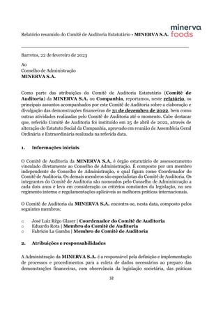 32
Relatório resumido do Comitê de Auditoria Estatutário - MINERVA S.A.
__________________________________________________________
Barretos, 22 de fevereiro de 2023
Ao
Conselho de Administração
MINERVA S.A.
Como parte das atribuições do Comitê de Auditoria Estatutário (Comitê de
Auditoria) da MINERVA S.A. ou Companhia, reportamos, neste relatório, os
principais assuntos acompanhados por este Comitê de Auditoria sobre a elaboração e
divulgação das demonstrações financeiras de 31 de dezembro de 2022, bem como
outras atividades realizadas pelo Comitê de Auditoria até o momento. Cabe destacar
que, referido Comitê de Auditoria foi instituído em 25 de abril de 2022, através de
alteração do Estatuto Social da Companhia, aprovado em reunião de Assembleia Geral
Ordinária e Extraordinária realizada na referida data.
1. Informações iniciais
O Comitê de Auditoria da MINERVA S.A. é órgão estatutário de assessoramento
vinculado diretamente ao Conselho de Administração. É composto por um membro
independente do Conselho de Administração, o qual figura como Coordenador do
Comitê de Auditoria. Os demais membros são especialistas do Comitê de Auditoria. Os
integrantes do Comitê de Auditoria são nomeados pelo Conselho de Administração a
cada dois anos e leva em consideração os critérios constantes da legislação, no seu
regimento interno e regulamentações aplicáveis as melhores práticas internacionais.
O Comitê de Auditoria da MINERVA S.A. encontra-se, nesta data, composto pelos
seguintes membros:
o José Luiz Rêgo Glaser | Coordenador do Comitê de Auditoria
o Eduardo Rota | Membro do Comitê de Auditoria
o Fabricio La Gamba | Membro de Comitê de Auditoria
2. Atribuições e responsabilidades
A Administração da MINERVA S.A. é a responsável pela definição e implementação
de processos e procedimentos para a coleta de dados necessários ao preparo das
demonstrações financeiras, com observância da legislação societária, das práticas
 