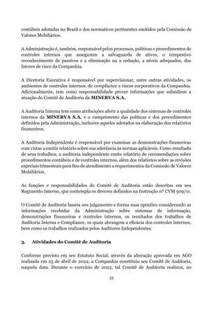 33
contábeis adotadas no Brasil e dos normativos pertinentes emitidos pela Comissão de
Valores Mobiliários.
A Administração é, também, responsável pelos processos, políticas e procedimentos de
controles internos que assegurem a salvaguarda de ativos, o tempestivo
reconhecimento de passivos e a eliminação ou a redução, a níveis adequados, dos
fatores de risco da Companhia.
A Diretoria Executiva é responsável por supervisionar, entre outras atividades, os
ambientes de controles internos, de compliance e riscos corporativos da Companhia.
Adicionalmente, tem como responsabilidade prover informações que subsidiem a
atuação do Comitê de Auditoria da MINERVA S.A..
A Auditoria Interna tem como atribuições aferir a qualidade dos sistemas de controles
internos da MINERVA S.A. e o cumprimento das políticas e dos procedimentos
definidos pela Administração, inclusive aqueles adotados na elaboração dos relatórios
financeiros.
A Auditoria Independente é responsável por examinar as demonstrações financeiras
com vistas a emitir relatório sobre sua aderência às normas aplicáveis. Como resultado
de seus trabalhos, a auditoria independente emite relatório de recomendações sobre
procedimentos contábeis e de controles internos, além dos relatórios sobre as revisões
especiais trimestrais para fins de atendimento a requerimentos da Comissão de Valores
Mobiliários.
As funções e responsabilidades do Comitê de Auditoria estão descritas em seu
Regimento Interno, que contempla os deveres definidos na Instrução nº CVM 509/11.
O Comitê de Auditoria baseia seu julgamento e forma suas opiniões considerando as
informações recebidas da Administração sobre sistemas de informação,
demonstrações financeiras e controles internos, os resultados dos trabalhos de
Auditoria Interna e Compliance, os quais abrangem a eficácia dos controles internos,
bem como os trabalhos realizados pelos Auditores Independentes.
3. Atividades do Comitê de Auditoria
Conforme previsto em seu Estatuto Social, através da alteração aprovada em AGO
realizada em 25 de abril de 2022, a Companhia constituiu seu Comitê de Auditoria,
naquela data. Durante o exercício de 2022, tal Comitê de Auditoria realizou, no
 