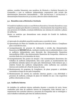 34
mínimo, reuniões bimestrais com membros da Diretoria e Gerência Executiva da
Companhia e com os auditores independentes responsáveis pela revisão das
demonstrações financeiras intermediárias – ITR (30/06/2022; e 30/09/2022) e
demonstrações financeiras de 31/12/2022, além de outros interlocutores.
3.1. Reuniões com a Diretoria e Gerência
O Comitê de Auditoria reuniu‐se com Diretores Executivos, Gerentes Executivos e suas
respectivas equipes para discutir as estruturas, o funcionamento das respectivas áreas,
seus processos de trabalho, eventuais deficiências nos sistemas de controles e planos
de melhorias.
Dentre as matérias que demandaram mais atenção do Comitê de Auditoria,
destacaram‐se:
a) Aprovação do calendário anual de reuniões para o exercido de 2022.
b) Apresentação do Plano de Trabalho das áreas de Controles, Riscos e Compliance
para o exercido de 2022.
c) Acompanhamento do processo de elaboração e revisão das demonstrações
financeiras da MINERVA S.A., mediante reuniões com os administradores e com
os auditores independentes para discussão das demonstrações financeiras
intermediárias (ITR) e das demonstrações financeiras da Companhia, relativas ao
exercício findo em 31 de dezembro de 2022;
d) Acompanhamento dos pontos de atenção e das recomendações decorrentes dos
trabalhos da auditoria independente, bem como quanto ao monitoramento das
providências adotadas (planos de ação) pela Administração. Cabe destacar que, o
relatório formal dos auditores independentes sobre melhorias nos controles
internos será emitido até o final de março de 2023;
e) Monitoramento do programa de Compliance, do plano proposto e atividades
executadas ao longo do ano pela Companhia;
f) Monitoramento do sistema de controles internos quanto a sua efetividade e
processos de melhoria, avaliação de plano de trabalho do ano e das respectivas
política relacionadas ao tema.
3.2. Auditoria Interna
Os trabalhos de auditoria interna realizados durante o exercício de 2022, foram
conduzidos pelo time de auditoria interna da Companhia. Cabe destacar que, o
mapeamento dos controles internos e processos da Companhia não se restringem a
esses trabalhos realizados pelo time de auditoria interna.
 