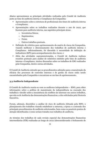 35
Abaixo apresentamos as principais atividades realizadas pelo Comitê de Auditoria
junto ao time de auditoria interna e Compliance da Companhia:
▪ Apresentações sobre a estrutura de profissionais dos times de auditoria interna
e Compliance;
▪ Apresentações sobre os trabalhos realizados durante o ano de 2022, que
focaram para auditoria interna, nas seguintes principais áreas:
o Inventários físicos;
o Suprimentos;
o Fretes
o Outros trabalhos pontuais.
▪ Definição de critérios para aprimoramento da matriz de riscos da Companhia,
visando melhorar o direcionamento dos trabalhos de auditoria interna e
Compliance. Adicionalmente, foi discutida à necessidade de definição de
indicadores (KPI) para acompanhamento dos riscos; e
▪ Além das atividades supramencionadas, o Comitê de Auditoria realizou
reuniões pontuais para análise de relatórios emitidos pelo time de auditoria
interna e Compliance, iniciou discussões sobre os trabalhos de ESG realizados
pela Companhia, dentre outras atividades.
O Comitê de Auditoria entende que os procedimentos adotados para a manutenção da
eficácia dos processos de controles internos e de gestão de riscos estão sendo
encaminhados pela Companhia e encontram-se em fase de aprimoramento.
3.3.Auditoria Independente
O Comitê de Auditoria reuniu‐se com os auditores independentes – BDO, para obter
informações sobre a política de manutenção da independência na execução dos
trabalhos e decidir sobre a inexistência de conflitos de interesse em outros trabalhos,
que não os de Auditoria das demonstrações financeiras, a eles solicitados pela Diretoria
Executiva.
Foram, ademais, discutidos: a análise de risco de auditoria efetuada pela BDO, o
planejamento dos trabalhos visando estabelecer a natureza, a época e a extensão dos
principais procedimentos de auditoria selecionados, bem como os possíveis pontos de
atenção identificados e como seriam tratados nos trabalhos de auditoria.
Ao término dos trabalhos de cada revisão especial das demonstrações financeiras
intermediárias (ITR) realizadas ao longo de 2022 (desconsiderando o fechamento de
 