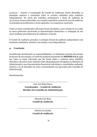 36
31/03/22 – anterior à constituição do Comitê de Auditoria), foram discutidos os
principais aspectos e conclusões sobre as revisões realizadas pelos auditores
independentes. No início dos trabalhos preliminares e finais da auditoria de
31/12/2022, foram rediscutidas, em reuniões específicas, as áreas de risco de auditoria,
os principais procedimentos a serem aplicados e as respectivas conclusões.
Todos os temas considerados relevantes foram abordados, com o intuito de se avaliar
os riscos potenciais envolvendo as demonstrações financeiras e a mitigação de tais
riscos mediante procedimentos de auditoria e controle.
O Comitê de Auditoria procedeu à avaliação formal da auditoria independente com
conclusão satisfatória, inclusive com relação à sua independência.
4. Conclusão
Consideradas devidamente as responsabilidades e as limitações naturais decorrentes
do alcance da sua atuação, o Comitê de Auditoria Estatutário da MINERVA S.A. julga
que todos os temas relevantes que lhe foram dados a conhecer pelos trabalhos
efetuados e descritos neste relatório estão adequadamente divulgados no Relatório da
Administração e nas demonstrações financeiras individuais e consolidadas auditadas,
relativas a 31 de dezembro de 2022, recomendando sua aprovação pelo Conselho de
Administração.
Atenciosamente,
_______________________________________
José Luiz Rêgo Glaser
Coordenador – Comitê de Auditoria
Membro do Conselho de Administração
_______________________________________
Eduardo Luiz Rota
Comitê de Auditoria
_______________________________________
Fabricio La Gamba
Comitê de Auditoria
 