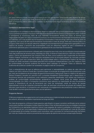 14
ESG
Em 2022 a Minerva Foods intensificou os avanços em sua agenda ASG. Direcionada pelo objetivo de atingir
a neutralidade de carbono até 2035, estabelecido em seu Compromisso com a Sustentabilidade lançado em
2021, a Companhia liderou esforços no combate ao desmatamento ilegal na América do Sul e às mudanças
climáticas.
Combate ao desmatamento ilegal
O pioneirismo no combate ao desmatamento ilegal na cadeia de valor já havia posicionado a Minerva Foods
como a primeira empresa a monitorar 100% das fazendas fornecedoras diretas no Paraguai em 2021, no Brasil
a Companhia já monitorava 100% de suas fazendas fornecedoras diretas em todos os biomas com
negociações de gado. Em 2022 a Companhia avançou no monitoramento das fazendas fornecedoras diretas
na Colômbia, com mais de 80% dos fornecedores monitorados e meta de atingir 100% até o final de 2023; na
Argentina, com cerca de 90% dos fornecedores monitorados e meta de atingir 100% até o final de 2030; e no
Uruguai, onde iniciou um estudo referente a legislação socioambiental local e diagnostico geográfico com o
objetivo de analisar o tamanho das propriedades rurais em diferentes regiões do país e estabelecer os
parâmetros aplicáveis para o monitoramento geoespacial de suas fazendas fornecedoras.
O sistema de geomonitoramento utilizado pela Companhia teve mais uma vez sua eficácia comprovada por
meio das auditorias de terceira parte realizadas em 2022. A Minerva Foods alcançou 100% de conformidade
sobre o Termo de Ajustamento de Conduta (TAC) do Pará, única auditoria sob a supervisão do Ministério
Público Federal, mantendo um dos melhores resultados entre os principais players do mercado; também
registrou pelo nono ano consecutivo 100% de conformidade sobre o Compromisso Público da Pecuária,
firmado em 2009, resultado chancelado pela BDO RCS Auditores Independentes; e, por fim, registrou 100%
de conformidade na terceira auditoria de terceira parte realizada no Paraguai. Todos os relatórios das
auditorias são públicos e podem ser acessados na página web da Companhia.
Com o entendimento de que os esforços para aprimorar a rastreabilidade na cadeia de valor deve ser
coletivo, em 2021 a Minerva Foods deu o próximo passo na evolução do engajamento dos produtores rurais
por meio da transferência da tecnologia de geomonitoramento a esse grupo. Esse é o objetivo do aplicativo
SMGeo Prospec®, lançado em parceria com a empresa Niceplanet Geotecnologia, que o desenvolveu. A
ferramenta permite aos produtores rurais realizarem pesquisas detalhadas, com acesso aos históricos e
análises de conformidade socioambiental, ajudando-os a mapear riscos antes de realizar qualquer
comercialização. Em 2022, a Companhia concentrou seus esforços na capacitação de seus fornecedores
quanto à importância do uso da ferramenta por meio de workshops, visitas de campo de equipe
especializada e envio de materiais orientativos, além de participar ativamente de grupos de trabalho que
discutem essa temática. A Companhia vem avançando no engajamento dos produtores rurais e distribuiu
mais de 800 vouchers gratuitamente para uso do aplicativo.
Programa Renove
O Renove, programa de engajamento com os pecuaristas para implementação da pecuária de baixa emissão
de carbono, alcançou resultados importantes ao longo de 2022.
Por meio do programa, a Minerva Foods exportou pelo Brasil e Uruguai o produto certificado carne carbono
neutro para clientes nos Estados Unidos, Espanha, Itália e Chile. As fazendas parcerias, as unidades industriais
da Companhia e as operações logísticas tiveram suas pegadas de carbono auditadas e certificadas com o
selo ‘CO₂ neutral’ por uma organização independente com sistemas de certificação em mais de 100 países.
A compensação de emissões necessária para neutralizar todo o processo foi transacionada pela MyCarbon,
por meio de créditos de carbono provenientes de projetos de plantio de árvores e preservação florestal.
 
