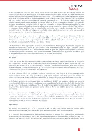 15
O programa Renove também avançou, de forma pioneira, na geração e comercialização de créditos de
carbono provenientes da agropecuária no Brasil. Para isso, foram firmados acordos de cooperação técnica
com pecuaristas fornecedores da Minerva Foods, ratificando o interesse de ambas as partes para a conversão
de práticas de manejo pecuário convencionais em práticas regenerativas, que aumentem a produtividade e
que removam ou reduzam as emissões de gases de efeito estufa (GEE). As fazendas, localizadas em seis
estados brasileiros, estão sendo avaliadas em campo pelo time técnico do programa, visando a recuperação
de pasto degradado, a implementação de sistemas integrados — Integração Lavoura-Pecuária-Floresta
(ILPF) — e o uso de aditivos alimentares na ração animal para a redução do metano entérico. Para viabilizar
a execução dessas práticas, foram estabelecidas parcerias com grandes empresas de insumos,
financiamento e inovação tecnológica, empenhadas nesse objetivo comum: um setor agropecuário
altamente produtivo e de baixa emissão de carbono.
Outra ação dentro do programa foi a adesão ao programa Floresta Viva, iniciativa liderada pelo Banco
Nacional de Desenvolvimento Econômico e Social (BNDES) para restauração ecológica de biomas brasileiros.
O objetivo da participação ao programa por parte da Minerva Foods é contribuir para restauração de áreas
degradadas nos estados de Rondônia, Mato Grosso e Goiás.
Em dezembro de 2022, o programa publicou o estudo "Potencial de mitigação de emissões de gases de
efeito estufa na pecuária - Estudo de Caso Minerva Foods” junto à Embrapa e FGV Agro. O relatório, traz os
resultados de balanço de GEE de 23 fazendas fornecedoras de gado da Companhia de diferentes localidades
e sistemas produtivos, calculados a partir da ferramenta GHG Protocol Agrícola, mostrando o potencial que
as boas práticas têm em contribuir para o combate às mudanças climáticas.
MyCarbon
Criada em 2021, a MyCarbon é uma subsidiária da Minerva Foods e tem como objetivo apoiar as empresas
no cumprimento de suas metas de neutralização das emissões de gases de efeito estufa por meio da
compensação de carbono, de forma transparente, confiável e sustentável. A subsidiária desenvolve projetos
de alta qualidade e comercializa créditos de carbono, em linha com os padrões internacionais. Em 2022,
importantes avanços foram registrados pela MyCarbon.
Em uma iniciativa pioneira, a MyCarbon apoiou o e-commerce ‘Meu Minerva’ a tornar suas operações
carbono neutro, sendo o primeiro do segmento de proteína no Brasil a atingir o marco. Os créditos de
carbono utilizados na compensação foram adquiridos de projetos de preservação da floresta amazônica.
A MyCarbon também foi responsável pela comercialização de 20% de todos os créditos de carbono
negociados no leilão inaugural do mercado voluntário realizado pelo fundo soberano da Arábia Saudita. Esta
foi a primeira iniciativa do mercado voluntário de carbono na região e totalizou a comercialização de mais
de um milhão de toneladas de gases de efeito estufa na forma de créditos de carbono auditados e
certificados.
Por fim, no último trimestre de 2022, a MyCarbon firmou uma parceria com Mercuria Energy Trading, um
dos maiores atores do mundo nos mercados de energia e soluções climáticas, para gerar créditos de carbono
a partir de projetos na Amazonia. A parceria apoia a ambição da MyCarbon em criar oportunidades
financeiras para a preservação da natureza, acelerando a ação de combate as mudanças do clima e
promovendo um futuro de baixa emissões de carbono.
Institucional
No âmbito institucional, em 2022, a Minerva Foods recebeu importantes reconhecimentos pelo
desenvolvimento de sua agenda ASG e pela qualidade e transparência em suas divulgações.
O 11º Relatório de Sustentabilidade da Companhia (relativo ao ano de 2021) recebeu dois importantes
reconhecimentos internacionais, sendo vencedor do prêmio Best Sustainability Report, organizado pela ESG
Investing, na categoria de bens de consumo e ficou entre os dois primeiros colocados no prêmio Best in the
 