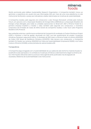 16
World, promovido pela Hallbars Sustainability Research Organization. A Companhia também inovou ao
aprimorar a experiência do usuário de suas informações ASG por meio de uma nova plataforma no site
institucional, facilitando o acesso aos indicadores e dados relacionados às iniciativas de sustentabilidade.
A Companhia recebeu pelo segundo ano consecutivo o selo ‘Energia Renovável’, emitido pelo Instituto
Totum, em parceria com a Associação Brasileira de Energia Eólica (ABEEólica) e a Associação Brasileira de
Energia Limpa (Abragel), para todas as unidades operacionais no Brasil (em 2021 a Minerva Foods foi a
primeira empresa brasileira a receber o selo); também pelo segundo ano consecutivo, o Inventário
Corporativo de Emissões de Gases de Efeito Estufa da Companhia recebeu o selo ‘Ouro’ pelo Programa
Brasileiro GHG Protocol.
Nas avaliações externas, a performance ambiental da Companhia foi analisada no Carbon Disclosure Project
(CDP) e manteve o nível de gestão, alcançado em 2021, nos três questionários do projeto: mudanças
climáticas, florestas e segurança hídrica. O resultado de 2021 inseriu a Minerva Foods na carteira 2022/2023
do Índice CDP Brasil de Resiliência Climática (ICDPR70). Pelo terceiro ano consecutivo, a Companhia
também foi listada nas carteiras 2022/2023 do Índice de Sustentabilidade Empresarial (ISEB3) e do Índice
Carbono Eficiente (ICO2B3), ambos da bolsa de valores brasileira B3.
Transparência
A Companhia segue engajada com a Sustentabilidade da sua cadeia de valor de forma material, focada na
ecoeficiência das operações e no combate às mudanças climáticas e desmatamento ilegal na América do
Sul. Informações relevantes sobre os avanços nesta agenda serão publicados nas divulgações de
resultados, Relatórios de Sustentabilidade e site institucional.
 