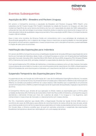 17
Eventos Subsequentes
Aquisição da BPU – Breeders and Packers Uruguay
Em janeiro a Companhia anunciou a aquisição da Breeders and Packers Uruguay (“BPU Meat”), uma
subsidiária da NH Foods Groups (“NH Foods”), localizada na cidade de Durazno no Uruguai, um dos mais
modernos frigoríficos de carne bovina da América do Sul, com capacidade de abate de 1.200 cabeças/dia e
utilizando da mais alta tecnologia no processo industrial, produz e exporta carne bovina do Uruguai com os
mais elevados índices de qualidade e segurança sanitária. Para a aquisição da BPU Meat, a Companhia deverá
investir US$ 40 milhões.
Essa é mais uma iniciativa da Minerva Foods em consonância com a sua estratégia de ampliação da
diversificação geográfica, com o objetivo de mitigar riscos e maximizar as oportunidades no mercado global
de proteína animal, sempre respeitando o nosso compromisso com a disciplina financeira, sustentabilidade
e criação de valor para os acionistas.
Habilitação das Exportações para Indonésia
Em janeiro de 2023 a Companhia anunciou a habilitação da planta de Janaúba (MG) para exportação de carne
bovina ao mercado da Indonésia, desse modo, a Companhia passa a contar com 6 (seis) plantas habilitadas
para este mercado: Janaúba (MG), José Bonifácio (SP), Rolim de Moura (RO), Araguaína (TO), Mirassol d’Oeste
(MT) e Palmeiras de Goiás (GO), somadas, totalizam a capacidade de abate de mais de 8 mil cabeças/dia.
Com aproximadamente 275 milhões de habitantes, a Indonésia se destaca como um dos maiores mercados
consumidores de carne Halal no mundo, e com enorme potencial de crescimento. Em 2022, o Brasil exportou
20,5 mil toneladas de carne bovina para a Indonésia, um crescimento de 23,5% em relação ao ano anterior.
Suspensão Temporária das Exportações para China
A suspensão se deu em função da confirmação de 1 caso de Encefalopatia Espongiforme Bovina, no estado
do Para, em um animal de 9 anos. As amostras foram enviadas para o laboratório referência da instituição em
Alberta, no Canadá, que poderá confirmar se o caso é atípico. Vale ressaltar que a suspensão é um protocolo
sanitário firmado entre o MAPA e a Administração Geral de Supervisão de Qualidade, Inspeção e Quarentena
da China.
A Companhia informa que, através de sua operação no Brasil, realiza as exportações para a China pelas
unidades de Barretos (SP), Palmeiras de Goiás (GO) e Rolim de Moura (RO). Entretanto, a Companhia seguirá
atendendo a demanda chinesa por meio de 4 plantas de abate: 3 no Uruguai e 1 na Argentina, sem
comprometer o nosso share de mercado e o relacionamento com nossos clientes.
Por fim, importante salientar que desde 2015, a Organização Mundial de Saúde Animal (OIE) exclui a
ocorrência de casos de EEB atípica para efeitos do reconhecimento do status oficial de risco do país, sendo
que a doença pode ocorrer de forma espontânea e esporádica em todas as populações de bovinos do mundo.
Em função disso, a Minerva acredita que, tal qual em períodos anteriores, a suspensão das exportações
brasileiras é temporária e deverá ser retomada em um curto espaço de tempo.
 