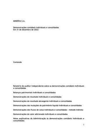 2
MINERVA S.A.
Demonstrações contábeis individuais e consolidadas
Em 31 de dezembro de 2022
Conteúdo
Relatório do auditor independente sobre as demonstrações contábeis individuais
e consolidadas
Balanços patrimoniais individuais e consolidados
Demonstrações do resultado individuais e consolidadas
Demonstrações do resultado abrangente individuais e consolidadas
Demonstrações das mutações do patrimônio líquido individuais e consolidadas
Demonstrações dos fluxos de caixa individuais e consolidadas – método indireto
Demonstrações do valor adicionado individuais e consolidadas
Notas explicativas da Administração às demonstrações contábeis individuais e
consolidadas
 