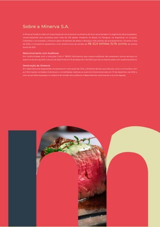 18
Sobre a Minerva S.A.
A Minerva Foods é a líder em exportação de carne bovina na América do Sul e atua também no segmento de processados,
comercializando seus produtos para mais de 100 países. Presente no Brasil, no Paraguai, na Argentina, no Uruguai,
Colômbia e na Austrália, a Minerva opera 29 plantas de abate e desossa e três plantas de processamento. Durante o ano
de 2022, a Companhia apresentou uma receita bruta de vendas de R$ 32,9 bilhões, 15,1% acima da receita
bruta de 2021.
Relacionamento com Auditores
Em conformidade com a Instrução CVM nº 381/03 informamos que nossos auditores não prestaram outros serviços no
exercício do ano de 2021 e do ano de 2022 findo em 31 de dezembro de 2022 que não os relacionados com auditoria externa.
Declaração da Diretoria
Em observância às disposições constantes em instruções da CVM, a Diretoria declara que discutiu, reviu e concordou com
as informações contábeis individuais e consolidadas relativas ao exercício fiscal encerrado em 31 de dezembro de 2022 e
com as opiniões expressas no relatório de revisão dos auditores independentes, autorizando a sua divulgação.
 