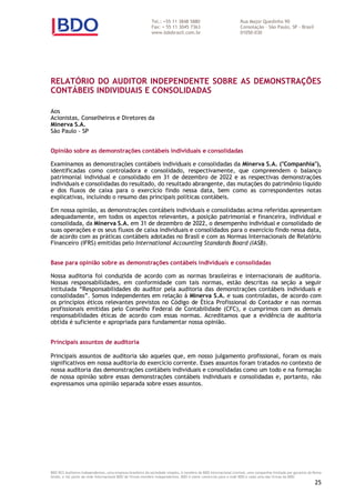 Tel.: +55 11 3848 5880 Rua Major Quedinho 90
Fax: + 55 11 3045 7363 Consolação – São Paulo, SP - Brasil
www.bdobrazil.com.br 01050-030
BDO RCS Auditores Independentes, uma empresa brasileira da sociedade simples, é membro da BDO Internacional Limited, uma companhia limitada por garantia do Reino
Unido, e faz parte da rede internacional BDO de firmas-membro independentes. BDO é nome comercial para a rede BDO e cada uma das firmas da BDO.
25
RELATÓRIO DO AUDITOR INDEPENDENTE SOBRE AS DEMONSTRAÇÕES
CONTÁBEIS INDIVIDUAIS E CONSOLIDADAS
Aos
Acionistas, Conselheiros e Diretores da
Minerva S.A.
São Paulo - SP
Opinião sobre as demonstrações contábeis individuais e consolidadas
Examinamos as demonstrações contábeis individuais e consolidadas da Minerva S.A. ("Companhia"),
identificadas como controladora e consolidado, respectivamente, que compreendem o balanço
patrimonial individual e consolidado em 31 de dezembro de 2022 e as respectivas demonstrações
individuais e consolidadas do resultado, do resultado abrangente, das mutações do patrimônio líquido
e dos fluxos de caixa para o exercício findo nessa data, bem como as correspondentes notas
explicativas, incluindo o resumo das principais políticas contábeis.
Em nossa opinião, as demonstrações contábeis individuais e consolidadas acima referidas apresentam
adequadamente, em todos os aspectos relevantes, a posição patrimonial e financeira, individual e
consolidada, da Minerva S.A. em 31 de dezembro de 2022, o desempenho individual e consolidado de
suas operações e os seus fluxos de caixa individuais e consolidados para o exercício findo nessa data,
de acordo com as práticas contábeis adotadas no Brasil e com as Normas Internacionais de Relatório
Financeiro (IFRS) emitidas pelo International Accounting Standards Board (IASB).
Base para opinião sobre as demonstrações contábeis individuais e consolidadas
Nossa auditoria foi conduzida de acordo com as normas brasileiras e internacionais de auditoria.
Nossas responsabilidades, em conformidade com tais normas, estão descritas na seção a seguir
intitulada “Responsabilidades do auditor pela auditoria das demonstrações contábeis individuais e
consolidadas”. Somos independentes em relação à Minerva S.A. e suas controladas, de acordo com
os princípios éticos relevantes previstos no Código de Ética Profissional do Contador e nas normas
profissionais emitidas pelo Conselho Federal de Contabilidade (CFC), e cumprimos com as demais
responsabilidades éticas de acordo com essas normas. Acreditamos que a evidência de auditoria
obtida é suficiente e apropriada para fundamentar nossa opinião.
Principais assuntos de auditoria
Principais assuntos de auditoria são aqueles que, em nosso julgamento profissional, foram os mais
significativos em nossa auditoria do exercício corrente. Esses assuntos foram tratados no contexto de
nossa auditoria das demonstrações contábeis individuais e consolidadas como um todo e na formação
de nossa opinião sobre essas demonstrações contábeis individuais e consolidadas e, portanto, não
expressamos uma opinião separada sobre esses assuntos.
 