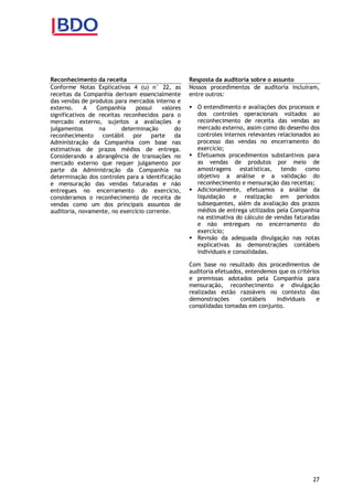 27
Reconhecimento da receita
Conforme Notas Explicativas 4 (u) n° 22, as
receitas da Companhia derivam essencialmente
das vendas de produtos para mercados interno e
externo. A Companhia possui valores
significativos de receitas reconhecidos para o
mercado externo, sujeitos a avaliações e
julgamentos na determinação do
reconhecimento contábil por parte da
Administração da Companhia com base nas
estimativas de prazos médios de entrega.
Considerando a abrangência de transações no
mercado externo que requer julgamento por
parte da Administração da Companhia na
determinação dos controles para a identificação
e mensuração das vendas faturadas e não
entregues no encerramento do exercício,
consideramos o reconhecimento de receita de
vendas como um dos principais assuntos de
auditoria, novamente, no exercício corrente.
Resposta da auditoria sobre o assunto
Nossos procedimentos de auditoria incluíram,
entre outros:
 O entendimento e avaliações dos processos e
dos controles operacionais voltados ao
reconhecimento de receita das vendas ao
mercado externo, assim como do desenho dos
controles internos relevantes relacionados ao
processo das vendas no encerramento do
exercício;
 Efetuamos procedimentos substantivos para
as vendas de produtos por meio de
amostragens estatísticas, tendo como
objetivo a análise e a validação do
reconhecimento e mensuração das receitas;
 Adicionalmente, efetuamos a análise da
liquidação e realização em períodos
subsequentes, além da avaliação dos prazos
médios de entrega utilizados pela Companhia
na estimativa do cálculo de vendas faturadas
e não entregues no encerramento do
exercício;
 Revisão da adequada divulgação nas notas
explicativas às demonstrações contábeis
individuais e consolidadas.
Com base no resultado dos procedimentos de
auditoria efetuados, entendemos que os critérios
e premissas adotados pela Companhia para
mensuração, reconhecimento e divulgação
realizadas estão razoáveis no contexto das
demonstrações contábeis individuais e
consolidadas tomadas em conjunto.
 