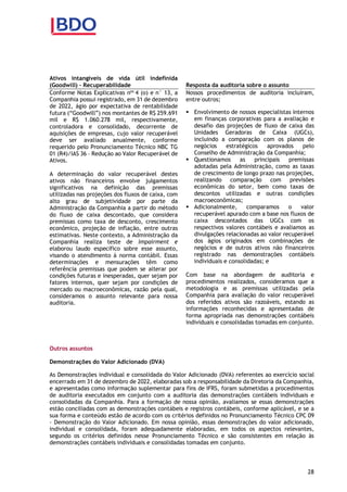 28
Ativos intangíveis de vida útil indefinida
(Goodwill) – Recuperabilidade
Conforme Notas Explicativas nos
4 (o) e n° 13, a
Companhia possui registrado, em 31 de dezembro
de 2022, ágio por expectativa de rentabilidade
futura (“Goodwill”) nos montantes de R$ 259.691
mil e R$ 1.060.278 mil, respectivamente,
controladora e consolidado, decorrente de
aquisições de empresas, cujo valor recuperável
deve ser avaliado anualmente, conforme
requerido pelo Pronunciamento Técnico NBC TG
01 (R4)/IAS 36 – Redução ao Valor Recuperável de
Ativos.
A determinação do valor recuperável destes
ativos não financeiros envolve julgamentos
significativos na definição das premissas
utilizadas nas projeções dos fluxos de caixa, com
alto grau de subjetividade por parte da
Administração da Companhia a partir do método
do fluxo de caixa descontado, que considera
premissas como taxa de desconto, crescimento
econômico, projeção de inflação, entre outras
estimativas. Neste contexto, a Administração da
Companhia realiza teste de impairment e
elaborou laudo específico sobre esse assunto,
visando o atendimento à norma contábil. Essas
determinações e mensurações têm como
referência premissas que podem se alterar por
condições futuras e inesperadas, quer sejam por
fatores internos, quer sejam por condições de
mercado ou macroeconômicas, razão pela qual,
consideramos o assunto relevante para nossa
auditoria.
Resposta da auditoria sobre o assunto
Nossos procedimentos de auditoria incluíram,
entre outros;
 Envolvimento de nossos especialistas internos
em finanças corporativas para a avaliação e
desafio das projeções de fluxo de caixa das
Unidades Geradoras de Caixa (UGCs),
incluindo a comparação com os planos de
negócios estratégicos aprovados pelo
Conselho de Administração da Companhia;
 Questionamos as principais premissas
adotadas pela Administração, como as taxas
de crescimento de longo prazo nas projeções,
realizando comparação com previsões
econômicas do setor, bem como taxas de
descontos utilizadas e outras condições
macroeconômicas;
 Adicionalmente, comparamos o valor
recuperável apurado com a base nos fluxos de
caixa descontados das UGCs com os
respectivos valores contábeis e avaliamos as
divulgações relacionadas ao valor recuperável
dos ágios originados em combinações de
negócios e de outros ativos não financeiros
registrado nas demonstrações contábeis
individuais e consolidadas; e
Com base na abordagem de auditoria e
procedimentos realizados, consideramos que a
metodologia e as premissas utilizadas pela
Companhia para avaliação do valor recuperável
dos referidos ativos são razoáveis, estando as
informações reconhecidas e apresentadas de
forma apropriada nas demonstrações contábeis
individuais e consolidadas tomadas em conjunto.
Outros assuntos
Demonstrações do Valor Adicionado (DVA)
As Demonstrações individual e consolidada do Valor Adicionado (DVA) referentes ao exercício social
encerrado em 31 de dezembro de 2022, elaboradas sob a responsabilidade da Diretoria da Companhia,
e apresentadas como informação suplementar para fins de IFRS, foram submetidas a procedimentos
de auditoria executados em conjunto com a auditoria das demonstrações contábeis individuais e
consolidadas da Companhia. Para a formação de nossa opinião, avaliamos se essas demonstrações
estão conciliadas com as demonstrações contábeis e registros contábeis, conforme aplicável, e se a
sua forma e conteúdo estão de acordo com os critérios definidos no Pronunciamento Técnico CPC 09
- Demonstração do Valor Adicionado. Em nossa opinião, essas demonstrações do valor adicionado,
individual e consolidada, foram adequadamente elaboradas, em todos os aspectos relevantes,
segundo os critérios definidos nesse Pronunciamento Técnico e são consistentes em relação às
demonstrações contábeis individuais e consolidadas tomadas em conjunto.
 