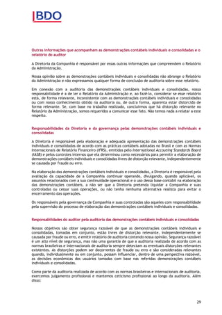 29
Outras informações que acompanham as demonstrações contábeis individuais e consolidadas e o
relatório do auditor
A Diretoria da Companhia é responsável por essas outras informações que compreendem o Relatório
da Administração.
Nossa opinião sobre as demonstrações contábeis individuais e consolidadas não abrange o Relatório
da Administração e não expressamos qualquer forma de conclusão de auditoria sobre esse relatório.
Em conexão com a auditoria das demonstrações contábeis individuais e consolidadas, nossa
responsabilidade é a de ler o Relatório da Administração e, ao fazê-lo, considerar se esse relatório
está, de forma relevante, inconsistente com as demonstrações contábeis individuais e consolidadas
ou com nosso conhecimento obtido na auditoria ou, de outra forma, aparenta estar distorcido de
forma relevante. Se, com base no trabalho realizado, concluirmos que há distorção relevante no
Relatório da Administração, somos requeridos a comunicar esse fato. Não temos nada a relatar a este
respeito.
Responsabilidades da Diretoria e da governança pelas demonstrações contábeis individuais e
consolidadas
A Diretoria é responsável pela elaboração e adequada apresentação das demonstrações contábeis
individuais e consolidadas de acordo com as práticas contábeis adotadas no Brasil e com as Normas
Internacionais de Relatório Financeiro (IFRS), emitidas pelo International Accouting Standards Board
(IASB) e pelos controles internos que ela determinou como necessários para permitir a elaboração de
demonstrações contábeis individuais e consolidadas livres de distorção relevante, independentemente
se causada por fraude ou erro.
Na elaboração das demonstrações contábeis individuais e consolidadas, a Diretoria é responsável pela
avaliação da capacidade de a Companhia continuar operando, divulgando, quando aplicável, os
assuntos relacionados com a sua continuidade operacional e o uso dessa base contábil na elaboração
das demonstrações contábeis, a não ser que a Diretoria pretenda liquidar a Companhia e suas
controladas ou cessar suas operações, ou não tenha nenhuma alternativa realista para evitar o
encerramento das operações.
Os responsáveis pela governança da Companhia e suas controladas são aqueles com responsabilidade
pela supervisão do processo de elaboração das demonstrações contábeis individuais e consolidadas.
Responsabilidades do auditor pela auditoria das demonstrações contábeis individuais e consolidadas
Nossos objetivos são obter segurança razoável de que as demonstrações contábeis individuais e
consolidadas, tomadas em conjunto, estão livres de distorção relevante, independentemente se
causada por fraude ou erro, e emitir relatório de auditoria contendo nossa opinião. Segurança razoável
é um alto nível de segurança, mas não uma garantia de que a auditoria realizada de acordo com as
normas brasileiras e internacionais de auditoria sempre detectam as eventuais distorções relevantes
existentes. As distorções podem ser decorrentes de fraude ou erro e são consideradas relevantes
quando, individualmente ou em conjunto, possam influenciar, dentro de uma perspectiva razoável,
as decisões econômicas dos usuários tomadas com base nas referidas demonstrações contábeis
individuais e consolidadas.
Como parte da auditoria realizada de acordo com as normas brasileiras e internacionais de auditoria,
exercemos julgamento profissional e mantemos ceticismo profissional ao longo da auditoria. Além
disso:
 