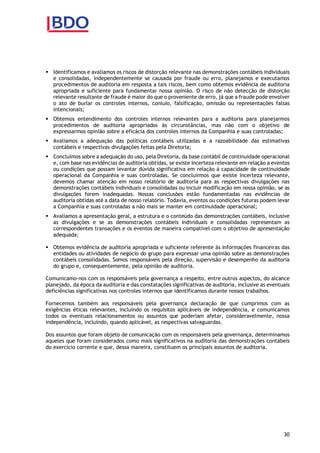 30
 Identificamos e avaliamos os riscos de distorção relevante nas demonstrações contábeis individuais
e consolidadas, independentemente se causada por fraude ou erro, planejamos e executamos
procedimentos de auditoria em resposta a tais riscos, bem como obtemos evidência de auditoria
apropriada e suficiente para fundamentar nossa opinião. O risco de não detecção de distorção
relevante resultante de fraude é maior do que o proveniente de erro, já que a fraude pode envolver
o ato de burlar os controles internos, conluio, falsificação, omissão ou representações falsas
intencionais;
 Obtemos entendimento dos controles internos relevantes para a auditoria para planejarmos
procedimentos de auditoria apropriados às circunstâncias, mas não com o objetivo de
expressarmos opinião sobre a eficácia dos controles internos da Companhia e suas controladas;
 Avaliamos a adequação das políticas contábeis utilizadas e a razoabilidade das estimativas
contábeis e respectivas divulgações feitas pela Diretoria;
 Concluímos sobre a adequação do uso, pela Diretoria, da base contábil de continuidade operacional
e, com base nas evidências de auditoria obtidas, se existe incerteza relevante em relação a eventos
ou condições que possam levantar dúvida significativa em relação à capacidade de continuidade
operacional da Companhia e suas controladas. Se concluirmos que existe incerteza relevante,
devemos chamar atenção em nosso relatório de auditoria para as respectivas divulgações nas
demonstrações contábeis individuais e consolidadas ou incluir modificação em nossa opinião, se as
divulgações forem inadequadas. Nossas conclusões estão fundamentadas nas evidências de
auditoria obtidas até a data de nosso relatório. Todavia, eventos ou condições futuras podem levar
a Companhia e suas controladas a não mais se manter em continuidade operacional;
 Avaliamos a apresentação geral, a estrutura e o conteúdo das demonstrações contábeis, inclusive
as divulgações e se as demonstrações contábeis individuais e consolidadas representam as
correspondentes transações e os eventos de maneira compatível com o objetivo de apresentação
adequada;
 Obtemos evidência de auditoria apropriada e suficiente referente às informações financeiras das
entidades ou atividades de negócio do grupo para expressar uma opinião sobre as demonstrações
contábeis consolidadas. Somos responsáveis pela direção, supervisão e desempenho da auditoria
do grupo e, consequentemente, pela opinião de auditoria.
Comunicamo-nos com os responsáveis pela governança a respeito, entre outros aspectos, do alcance
planejado, da época da auditoria e das constatações significativas de auditoria, inclusive as eventuais
deficiências significativas nos controles internos que identificamos durante nossos trabalhos.
Fornecemos também aos responsáveis pela governança declaração de que cumprimos com as
exigências éticas relevantes, incluindo os requisitos aplicáveis de independência, e comunicamos
todos os eventuais relacionamentos ou assuntos que poderiam afetar, consideravelmente, nossa
independência, incluindo, quando aplicável, as respectivas salvaguardas.
Dos assuntos que foram objeto de comunicação com os responsáveis pela governança, determinamos
aqueles que foram considerados como mais significativos na auditoria das demonstrações contábeis
do exercício corrente e que, dessa maneira, constituem os principais assuntos de auditoria.
 