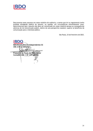 31
Descrevemos esses assuntos em nosso relatório de auditoria, a menos que lei ou regulamento tenha
proibido divulgação pública do assunto, ou quando, em circunstâncias extremamente raras,
determinarmos que o assunto não deve ser comunicado em nosso relatório porque as consequências
adversas de tal comunicação podem, dentro de uma perspectiva razoável, superar os benefícios da
comunicação para o interesse público.
São Paulo, 23 de fevereiro de 2023.
BDO RCS Auditores Independentes SS
CRC 2 SP 013846/O-1
Francisco de Paula dos Reis Júnior
Contador CRC 1 SP 139168/O-6
 