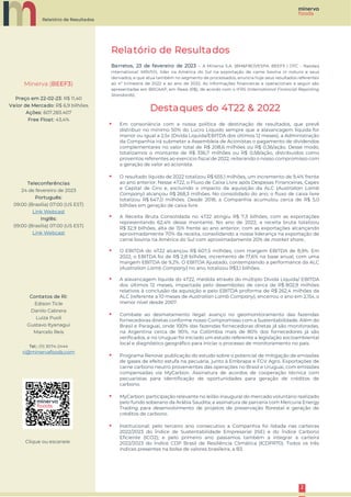 Relatório de Resultados
2
2
Relatório de Resultados
Barretos, 23 de fevereiro de 2023 – A Minerva S.A. (BM&FBOVESPA: BEEF3 | OTC - Nasdaq
International: MRVSY), líder na América do Sul na exportação de carne bovina in natura e seus
derivados, e que atua também no segmento de processados, anuncia hoje seus resultados referentes
ao 4º trimestre de 2022 e ao ano de 2022. As informações financeiras e operacionais a seguir são
apresentadas em BRGAAP, em Reais (R$), de acordo com o IFRS (International Financial Reporting
Standards).
Destaques do 4T22 & 2022
▪ Em consonância com a nossa política de destinação de resultados, que prevê
distribuir no mínimo 50% do Lucro Líquido sempre que a alavancagem líquida for
menor ou igual a 2,5x (Dívida Líquida/EBITDA dos últimos 12 meses), a Administração
da Companhia irá submeter a Assembleia de Acionistas o pagamento de dividendos
complementares no valor total de R$ 208,6 milhões ou R$ 0,36/ação. Desse modo,
totalizamos o montante de R$ 336,7 milhões ou R$ 0,58/ação, distribuídos como
proventos referentes ao exercício fiscal de 2022, reiterando o nosso compromisso com
a geração de valor ao acionista.
▪ O resultado líquido de 2022 totalizou R$ 655,1 milhões, um incremento de 9,4% frente
ao ano anterior. Nesse 4T22, o Fluxo de Caixa Livre após Despesas Financeiras, Capex
e Capital de Giro e, excluindo o impacto da aquisição da ALC (Australian Lamb
Company) alcançou R$ 268,3 milhões. No consolidado do ano, o fluxo de caixa livre
totalizou R$ 647,0 milhões. Desde 2018, a Companhia acumulou cerca de R$ 5,0
bilhões em geração de caixa livre.
▪ A Receita Bruta Consolidada no 4T22 atingiu R$ 7,3 bilhões, com as exportações
representando 62,4% desse montante. No ano de 2022, a receita bruta totalizou
R$ 32,9 bilhões, alta de 15% frente ao ano anterior, com as exportações alcançando
aproximadamente 70% da receita, consolidando a nossa liderança na exportação de
carne bovina na América do Sul com aproximadamente 20% de market share..
▪ O EBITDA do 4T22 alcançou R$ 607,5 milhões, com margem EBITDA de 8,9%. Em
2022, o EBITDA foi de R$ 2,8 bilhões, incremento de 17,6% na base anual, com uma
margem EBITDA de 9,2%. O EBITDA Ajustado, contemplando a performance da ALC
(Australian Lamb Company) no ano, totalizou R$3,1 bilhões.
▪ A alavancagem líquida do 4T22, medida através do múltiplo Dívida Líquida/ EBITDA
dos últimos 12 meses, impactada pelo desembolso de cerca de R$ 802,9 milhões
relativos à conclusão da aquisição e pelo EBITDA proforma de R$ 262,4 milhões da
ALC (referente a 10 meses de Australian Lamb Company), encerrou o ano em 2,15x, o
menor nível desde 2007.
▪ Combate ao desmatamento ilegal: avanço no geomonitoramento das fazendas
fornecedoras diretas conforme nosso Compromisso com a Sustentabilidade. Além do
Brasil e Paraguai, onde 100% das fazendas fornecedoras diretas já são monitoradas,
na Argentina cerca de 90%, na Colômbia mais de 80% dos fornecedores já são
verificados, e no Uruguai foi iniciado um estudo referente a legislação socioambiental
local e diagnóstico geográfico para iniciar o processo de monitoramento no país.
▪ Programa Renove: publicação do estudo sobre o potencial de mitigação de emissões
de gases de efeito estufa na pecuária, junto à Embrapa e FGV Agro. Exportações de
carne carbono neutro provenientes das operações no Brasil e Uruguai, com emissões
compensadas via MyCarbon. Assinatura de acordos de cooperação técnica com
pecuaristas para identificação de oportunidades para geração de créditos de
carbono.
▪ MyCarbon: participação relevante no leilão inaugural do mercado voluntário realizado
pelo fundo soberano da Arábia Saudita; e assinatura de parceria com Mercuria Energy
Trading para desenvolvimento de projetos de preservação florestal e geração de
créditos de carbono.
▪ Institucional: pelo terceiro ano consecutivo a Companhia foi listada nas carteiras
2022/2023 do Índice de Sustentabilidade Empresarial (ISE) e do Índice Carbono
Eficiente (ICO2); e pelo primeiro ano passamos também a integrar a carteira
2022/2023 do Índice CDP Brasil de Resiliência Climática (ICDPR70). Todos os três
índices presentes na bolsa de valores brasileira, a B3.
Clique ou escaneie
Minerva (BEEF3)
Preço em 22-02-23: R$ 11,40
Valor de Mercado: R$ 6,9 bilhões
Ações: 607.283.407
Free Float: 43,4%
Teleconferências
24 de fevereiro de 2023
Português:
09:00 (Brasília) 07:00 (US EST)
Link Webcast
Inglês:
09:00 (Brasília) 07:00 (US EST)
Link Webcast
Contatos de RI:
Edison Ticle
Danilo Cabrera
Luiza Puoli
Gustavo Ityanagui
Marcelo Reis
Tel.: (11) 3074-2444
ri@minervafoods.com
 