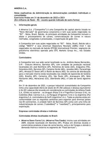 MINERVA S.A.
Notas explicativas da Administração às demonstrações contábeis individuais e
consolidadas
Exercícios findos em 31 de dezembro de 2022 e 2021
(Em milhares de Reais – R$ – exceto quando indicado de outra forma)
40
1. Informações gerais
A Minerva S.A. (“Companhia”) é uma Companhia de capital aberto listada no
“Novo Mercado” de governança corporativa e tem suas ações negociadas na
“B3” – Bolsa, Brasil, Balcão. As principais atividades da Companhia incluem o
abate e processamento de carnes; comercialização de carnes in natura
resfriadas, congeladas e processadas, e exportação de gado vivo.
A Companhia tem suas ações negociadas na “B3” – Bolsa, Brasil, Balcão sob o
código “BEEF3” e seus American Depositary Receipts (ADRs) nível 1 são
negociados no mercado de balcão OTCQX International Premier, segmento da
plataforma eletrônica operada pelo OTC Markets Group Inc., nos Estados
Unidos.
Controladora
A Companhia tem sua sede social localizada na Av. Antônio Manso Bernardes,
S/N - Chácara Minerva, Barretos (SP), com unidades de produção nacional
localizadas em José Bonifácio (SP), Palmeiras de Goiás (GO), Araguaína (TO),
Goianésia (GO), Barretos (SP), Campina Verde (MG), Janaúba (MG), Paranatinga
(MT), Mirassol D`Oeste (MT) e Rolim de Moura (RO). Os centros de distribuição
para o mercado interno estão localizados nas cidades de Aparecida de Goiânia
(GO), Brasília (DF), Cariacica (ES), São Paulo (SP), Araraquara (SP), Belo
Horizonte (MG), Maracanaú (CE), Uberlândia (MG), e Cabo de Santo Agostino
(PE)
Em 31 de dezembro de 2022, o parque industrial (consolidado) da Companhia
tinha uma capacidade diária de abate de 29.350 cabeças e desossa equivalente
à 26.201 cabeças/dia levando em consideração as controladas da Athena Foods
S.A. (Chile) no exterior – no Uruguai (Pulsa S/A e Frigorífico Carrasco S/A), na
Colômbia (Red. Cárnica S.A.), no Paraguai (Frigomerc S/A) e na Argentina (Pul
Argentina S.A. controladora da Swift Argentina S.A.). Todas as plantas estão em
conformidade com os requisitos sanitários para exportar para diversos países
nos 05 continentes. A unidade fabril de Barretos (SP) conta com uma linha de
industrialização de carnes (“cubedbeef” e “roastbeef”), principalmente para
exportação.
Empresas controladas diretas e indiretas
Controladas diretas localizadas no Brasil:
 Minerva Dawn Farms S.A. (Minerva Fine Foods): iniciou suas atividades em
2009, estando localizada em Barretos (SP). Produz em diversas escalas e
comercializa produtos à base de carne bovina, suína e de frangos e atende à
demanda interna e externa no segmento de “Food Services”;
 