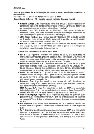 MINERVA S.A.
Notas explicativas da Administração às demonstrações contábeis individuais e
consolidadas
Exercícios findos em 31 de dezembro de 2022 e 2021
(Em milhares de Reais – R$ – exceto quando indicado de outra forma)
42
 Minerva Europe Ltd.: iniciou suas atividades em 2017 estando sediada em
Londres na Inglaterra, tendo como atividade principal a prestação de serviços
de comercialização de produtos alimentícios “trading”;
 Minerva Foods FZE: iniciou suas atividades em 2020 estando sediada nos
Emirados Árabes, tem como atividade principal a prestação de serviços de
comercialização de produtos alimentícios “trading”;
 Athn Foods Holdings S.A: iniciou suas atividades em 2021 estando sediada
na Espanha, tem como atividade principal a gestão de participações
societárias e administração de bens próprios; e
 Fortuna Foods PTE. LTD.: iniciou suas atividades em 2021 estando sediada
em Singapura, tem como atividade principal a gestão de participações
societárias e administração de bens próprios.
Controladas indiretas localizadas no exterior
 Pulsa S.A.: frigorífico adquirido em janeiro de 2011, está localizado na
Província de Cerro Largo, próximo à capital Melo, no Uruguai (UY). Opera no
abate e desossa, com 85% de suas vendas destinadas ao mercado externo,
principalmente os mercados Norte Americano e o Europeu;
 Frigorífico Canelones S.A.: frigorífico adquirido em julho de 2017, pela
controlada indireta Pulsa S.A., localizado em Canelones no Uruguay (UY).
Opera no abate, desossa e processamento de carne bovina, principalmente
para cortes de carne refrigerados e congelados para exportação;
 Frigorífico Carrasco S.A.: frigorífico adquirido em abril de 2014, localizado
em Montevidéu no Uruguai (UY). Opera no abate, desossa e processamento
de carne bovina e ovina, com aproximadamente 68% de suas vendas
destinadas ao mercado externo;
 Frigomerc S.A.: frigorífico adquirido em outubro de 2012, localizado em
Assunção no Paraguai (PY). Opera no abate, desossa e processamento de carnes,
com atuação no mercado interno e externo;
 BEEF Paraguay S.A.: frigorífico adquirido em julho de 2017 pela controlada
indireta Frigomerc S.A., com sua sede localizada em Assunção no Paraguai (PY),
se dedica às atividades de abate, desossa e processamentos de carnes;
 Indústria Paraguaya Frigorífica S.A.: frigorífico adquirido em julho de 2017
pela controlada indireta Frigomerc S.A., com sua sede localizada em Assunção
no Paraguai (PY), se dedica às atividades de abate, desossa e processamentos de
carnes;
 Pul Argentina S.A.: iniciou suas atividades em 2016 estando sediada em
Buenos Aires na Argentina, tendo como controlada direta a Swift Argentina
S.A.;
 Swift Argentina S.A.: frigorífico adquirido em julho de 2017 pela controlada
indireta Pul Argentina S.A. com sua sede localizada em Buenos Aires (AR),
dedicada às atividades de processamento e industrialização de carne bovina,
comercializando marcas próprias e de terceiros, com destaque para os produtos
Swift;
 