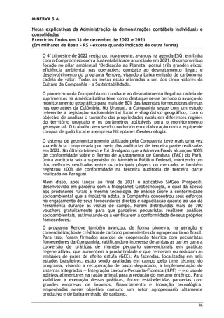 MINERVA S.A.
Notas explicativas da Administração às demonstrações contábeis individuais e
consolidadas
Exercícios findos em 31 de dezembro de 2022 e 2021
(Em milhares de Reais – R$ – exceto quando indicado de outra forma)
46
O 4°trimestre de 2022 registrou, novamente, avanços na agenda ESG, em linha
com o Compromisso com a Sustentabilidade anunciado em 2021. O compromisso
focado no pilar ambiental ‘Dedicação ao Planeta’ possui três grandes eixos:
eficiência ambiental nas operações; combate ao desmatamento ilegal; e
desenvolvimento do programa Renove, visando a baixa emissão de carbono na
cadeia de valor. Todas as metas estão alinhadas a um dos cinco valores da
Cultura da Companhia – a Sustentabilidade.
O pioneirismo da Companhia no combate ao desmatamento ilegal na cadeia de
suprimentos na América Latina teve como destaque nesse período o avanço do
monitoramento geográfico para mais de 80% das fazendas fornecedoras diretas
nas operações da Colômbia. No Uruguai, a Companhia segue com um estudo
referente a legislação socioambiental local e diagnóstico geográfico, com o
objetivo de analisar o tamanho das propriedades rurais em diferentes regiões
do território uruguaio e os parâmetros aplicáveis para o monitoramento
geoespacial. O trabalho vem sendo conduzido em colaboração com a equipe de
compra de gado local e a empresa Niceplanet Geotecnologia.
O sistema de geomonitoramento utilizado pela Companhia teve mais uma vez
sua eficácia comprovada por meio das auditorias de terceira parte realizadas
em 2022. No último trimestre foi divulgado que a Minerva Foods alcançou 100%
de conformidade sobre o Termo de Ajustamento de Conduta (TAC) do Pará,
única auditoria sob a supervisão do Ministério Público Federal, mantendo um
dos melhores resultados entre os principais players do mercado, e também
registrou 100% de conformidade na terceira auditoria de terceira parte
realizada no Paraguai.
Além disso, após lançar ao final de 2021 o aplicativo SMGeo Prospec®,
desenvolvido em parceria com a Niceplanet Geotecnologia, o qual dá acesso
aos produtores rurais à mesma tecnologia de análise sobre a conformidade
socioambiental que a indústria adota, a Companhia concentrou seus esforços
no engajamento de seus fornecedores diretos e capacitação quanto ao uso da
ferramenta durante as visitas de campo. Foram distribuídos mais de 700
vouchers gratuitamente para que parceiros pecuaristas realizem análises
socioambientais, estimulando-os a verificarem a conformidade de seus próprios
fornecedores.
O programa Renove também avançou, de forma pioneira, na geração e
comercialização de créditos de carbono provenientes da agropecuária no Brasil.
Para isso, foram firmados acordos de cooperação técnica com pecuaristas
fornecedores da Companhia, ratificando o interesse de ambas as partes para a
conversão de práticas de manejo pecuário convencionais em práticas
regenerativas, que aumentem a produtividade e que removam ou reduzam as
emissões de gases de efeito estufa (GEE). As fazendas, localizadas em seis
estados brasileiros, estão sendo avaliadas em campo pelo time técnico do
programa, visando a recuperação de pasto degradado, a implementação de
sistemas integrados — Integração Lavoura-Pecuária-Floresta (ILPF) — e o uso de
aditivos alimentares na ração animal para a redução do metano entérico. Para
viabilizar a execução dessas práticas, foram estabelecidas parcerias com
grandes empresas de insumos, financiamento e inovação tecnológica,
empenhadas nesse objetivo comum: um setor agropecuário altamente
produtivo e de baixa emissão de carbono.
 