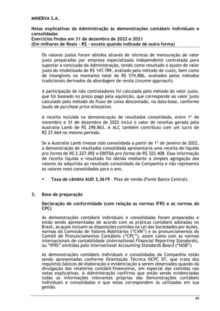 MINERVA S.A.
Notas explicativas da Administração às demonstrações contábeis individuais e
consolidadas
Exercícios findos em 31 de dezembro de 2022 e 2021
(Em milhares de Reais – R$ – exceto quando indicado de outra forma)
49
Os valores justos foram obtidos através de técnicas de mensuração de valor
justo preparadas por empresa especializada independente contratada para
suportar a conclusão da Administração, tendo como resultado o ajuste de valor
justo do imobilizado de R$ 147.789, avaliado pelo método de custo, bem como
de intangíveis no montante total de R$ 574.886, avaliados pelos métodos
tradicionais derivados da abordagem de renda (income approach).
A participação de não controladores foi calculada pelo método do valor justo,
que foi baseado no preço pago pela aquisição, que corresponde ao valor justo
calculado pelo método do fluxo de caixa descontado, na data-base, conforme
laudo de purchase price allocation.
A receita incluída na demonstração de resultados consolidada, entre 1º de
novembro e 31 de dezembro de 2022 inclui o valor de receitas gerada pela
Australia Lamb de R$ 298.863. A ALC também contribuiu com um lucro de
R$ 27.664 no mesmo período.
Se a Australia Lamb tivesse sido consolidada a partir de 1º de janeiro de 2022,
a demonstração de resultados consolidada apresentaria uma receita de líquida
pro forma de R$ 2.227.092 e EBITDA pro forma de R$ 322.408. Essa informação
de receita liquida e resultado foi obtida mediante a simples agregação dos
valores da adquirida ao resultado consolidado da Companhia e não representa
os valores reais consolidados para o ano.
 Taxa de câmbio AUD 3,3619 – Ptax de venda (Fonte Banco Central).
3. Base de preparação
Declaração de conformidade (com relação as normas IFRS e as normas do
CPC)
As demonstrações contábeis individuais e consolidadas foram preparadas e
estão sendo apresentadas de acordo com as práticas contábeis adotadas no
Brasil, as quais incluem as disposições contidas na Lei das Sociedades por Ações,
normas da Comissão de Valores Mobiliários (“CVM”) e os pronunciamentos do
Comitê de Pronunciamentos Contábeis (“CPC”), assim como com as normas
internacionais de contabilidade (International Financial Reporting Standards),
ou “IFRS” emitidas pelo International Accounting Standards Board (“IASB”)
As demonstrações contábeis individuais e consolidadas da Companhia estão
sendo apresentadas conforme Orientação Técnica OCPC 07, que trata dos
requisitos básicos de elaboração e evidenciação a serem observados quando da
divulgação dos relatórios contábil-financeiros, em especial das contidas nas
notas explicativas. A Administração confirma que estão sendo evidenciadas
todas as informações relevantes próprias das Demonstrações contábeis
individuais e consolidadas e que estas correspondem às utilizadas em sua
gestão.
 