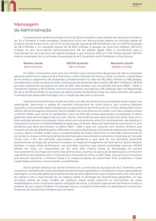 Relatório de Resultados
3
3
Mensagem
da Administração
O desempenho da Minerva Foods no ano de 2022 consolida a nossa posição de liderança na América
do Sul e fortalece a nossa estratégia corporativa como um dos principais players no mercado global de
proteína animal. Encerramos o ano com receita líquida recorde de R$ 31,0 bilhões, com um EBITDA Ajustado
de R$ 3,1 bilhões e um resultado líquido de R$ 655,1 milhões. A geração de caixa livre totalizou R$ 647,0
milhões no ano, acumulando aproximadamente R$ 5,0 bilhões desde 2018, e contribuindo para a
manutenção de uma estrutura de capital saudável e, que encerrou 2022 em 2,15x Dívida Líquida/ EBITDA,
mesmo impactada com a conclusão da aquisição da ALC (Australia Lamb Company) no final do ano.
Receita Líquida EBITDA Ajustado Resultado Líquido
R$ 31,0 bilhões R$ 3,1 bilhões R$ 655,1 milhões
Em 2022, a Companhia mais uma vez manteve o seu compromisso de geração de valor e, amparada
pela boa performance operacional e financeira, a Administração da Minerva Foods irá propor a Assembleia
de Acionistas o pagamento de dividendos complementares no valor de R$ 208,6 milhões ou R$0,36/ação.
Considerando o exercício fiscal de 2022, a distribuição de proventos deve totalizar R$ 336,7 milhões ou R$ 0,58
por ação, perfazendo um payout de mais de 50%. Vale ressaltar que nos últimos três anos (2020 – 2022), a
Companhia distribuiu R$ 1,3 bilhão na forma de proventos, equivalente a R$ 2,30/ação, além do desembolso
de cerca de R$ 2,8 bilhões na recompra de ações e títulos de dívida ao longo do mesmo período, reforçando
o compromisso dessa Administração com a criação de valor para o acionista.
A performance da Minerva Foods em 2022, com 69% da receita bruta consolidada tendo origem nas
exportações, demonstra a solidez do mercado internacional de carne bovina, que continua bastante
aquecido e com grandes oportunidades para os exportadores da América do Sul. O forte desequilíbrio entre
oferta e demanda segue propiciando oportunidades nos mais diversos mercados, como Ásia, Estados Unidos
e Oriente Médio, que juntos já representam cerca de 63% das nossas exportações consolidadas. A oferta
global de carne bovina segue cada vez mais restrita, uma dinâmica que deve se acentuar ainda mais com a
forte restrição prevista na produção norte-americana nos próximos anos. Em contrapartida, vale destacar o
consistente aumento na disponibilidade de gado aqui no Brasil, reflexo da retomada do ciclo bovino e uma
tendência que deve permanecer no biênio 2023 – 2024 e que, em conjunto com cenário climático que
impacta a produção global de grãos, refletindo nos custos de produção de proteínas substitutas como frango
e porco, devem ampliar ainda mais a competitividade do nosso continente no mercado internacional de
carne bovina. A essa combinação de fatores positivos para nossa indústria, somamos a retomada do mercado
chinês com o fim das restrições relacionadas a pandemia, e que deve ter sua demanda impactada
positivamente ao longo dos próximos trimestres, em especial no segmento de food service. Quero destacar
também a nossa sólida performance nos mercados internos, cuja receita consolidada alcançou R$ 10,3
bilhões em 2022, um crescimento de 12% ante 2021, mesmo frente as dificuldades no cenário
macroeconômico do nosso continente. Nos últimos anos, atuamos na operação de distribuição com foco em
segmentos mais rentáveis como o food service e mercados de nicho, e, além disso, avançamos em iniciativas
que buscam aproximar a Minerva Foods e os nossos produtos do consumidor final, ampliando a nossa
capilaridade comercial e maximizando a rentabilidade.
Outro grande destaque do último trimestre foi a conclusão da aquisição da ALC (Australia Lamb
Company), intensificando nossa estratégia de diversificação geográfica e ampliando a nossa capacidade de
arbitragem no mercado global de proteína animal, sempre respeitando nosso compromisso com a disciplina
de capital e com a manutenção de um balanço sólido. A estratégia de diversificação geográfica, um dos
principais pilares do nosso modelo de negócios, segue sendo essencial na manutenção da nossa
rentabilidade e como importante agente mitigador de riscos. O footprint operacional da Minerva Foods na
América do Sul e agora também na Austrália, exerce um papel fundamental no desempenho comercial e
financeira da Companhia, trimestre após trimestre.
 