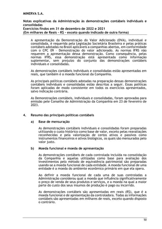 MINERVA S.A.
Notas explicativas da Administração às demonstrações contábeis individuais e
consolidadas
Exercícios findos em 31 de dezembro de 2022 e 2021
(Em milhares de Reais – R$ – exceto quando indicado de outra forma)
50
A apresentação da Demonstração do Valor Adicionado (DVA), individual e
consolidada, é requerida pela Legislação Societária Brasileira e pelas práticas
contábeis adotadas no Brasil aplicáveis a companhias abertas, em conformidade
com o CPC 09 – Demonstração do valor adicionado. As normas IFRS não
requerem a apresentação dessa demonstração. Como consequência, pelas
normas IFRS, essa demonstração está apresentada como informação
suplementar, sem prejuízo do conjunto das demonstrações contábeis
individuais e consolidadas.
As demonstrações contábeis individuais e consolidadas estão apresentadas em
reais, que também é a moeda funcional da Companhia.
As principais políticas contábeis adotadas na preparação dessas demonstrações
contábeis individuais e consolidadas estão descritas a seguir. Essas políticas
foram aplicadas de modo consistente em todos os exercícios apresentados,
salvo indicação contrária.
As Demonstrações contábeis, individuais e consolidadas, foram aprovadas para
emissão pele Conselho de Administração da Companhia em 23 de fevereiro de
2023.
4. Resumo das principais políticas contábeis
a) Base de mensuração
As demonstrações contábeis individuais e consolidadas foram preparadas
utilizando o custo histórico como base de valor, exceto pelas reavaliações
reconhecidas e pela valorização de certos ativos e passivos como
instrumentos financeiros e ativos biológicos, os quais são mensurados pelo
valor justo.
b) Moeda funcional e moeda de apresentação
As demonstrações contábeis de cada controlada incluída na consolidação
da Companhia e aquelas utilizadas como base para avaliação dos
investimentos pelo método de equivalência patrimonial são preparadas
usando-se a moeda funcional de cada entidade. A moeda funcional de uma
entidade é a moeda do ambiente econômico primário em que ela opera.
Ao definir a moeda funcional de cada uma de suas controladas a
Administração considerou qual a moeda que influência significativamente
o preço de venda de seus produtos e serviços, e a moeda na qual a maior
parte do custo dos seus insumos de produção é pago ou incorrido.
As demonstrações contábeis são apresentadas em reais (R$), que é a
moeda funcional e de apresentação da controladora. Todas as informações
contábeis são apresentadas em milhares de reais, exceto quando disposto
o contrário.
 