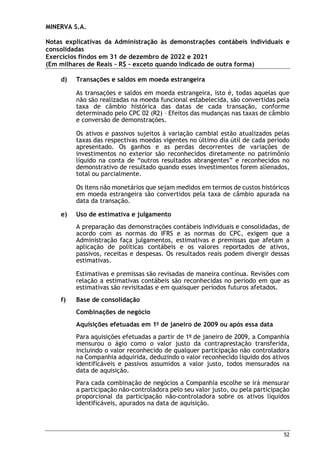 MINERVA S.A.
Notas explicativas da Administração às demonstrações contábeis individuais e
consolidadas
Exercícios findos em 31 de dezembro de 2022 e 2021
(Em milhares de Reais – R$ – exceto quando indicado de outra forma)
52
d) Transações e saldos em moeda estrangeira
As transações e saldos em moeda estrangeira, isto é, todas aquelas que
não são realizadas na moeda funcional estabelecida, são convertidas pela
taxa de câmbio histórica das datas de cada transação, conforme
determinado pelo CPC 02 (R2) – Efeitos das mudanças nas taxas de câmbio
e conversão de demonstrações.
Os ativos e passivos sujeitos à variação cambial estão atualizados pelas
taxas das respectivas moedas vigentes no último dia útil de cada período
apresentado. Os ganhos e as perdas decorrentes de variações de
investimentos no exterior são reconhecidos diretamente no patrimônio
líquido na conta de “outros resultados abrangentes” e reconhecidos no
demonstrativo de resultado quando esses investimentos forem alienados,
total ou parcialmente.
Os itens não monetários que sejam medidos em termos de custos históricos
em moeda estrangeira são convertidos pela taxa de câmbio apurada na
data da transação.
e) Uso de estimativa e julgamento
A preparação das demonstrações contábeis individuais e consolidadas, de
acordo com as normas do IFRS e as normas do CPC, exigem que a
Administração faça julgamentos, estimativas e premissas que afetam a
aplicação de políticas contábeis e os valores reportados de ativos,
passivos, receitas e despesas. Os resultados reais podem divergir dessas
estimativas.
Estimativas e premissas são revisadas de maneira contínua. Revisões com
relação a estimativas contábeis são reconhecidas no período em que as
estimativas são revisitadas e em quaisquer períodos futuros afetados.
f) Base de consolidação
Combinações de negócio
Aquisições efetuadas em 1o
de janeiro de 2009 ou após essa data
Para aquisições efetuadas a partir de 1o
de janeiro de 2009, a Companhia
mensurou o ágio como o valor justo da contraprestação transferida,
incluindo o valor reconhecido de qualquer participação não controladora
na Companhia adquirida, deduzindo o valor reconhecido líquido dos ativos
identificáveis e passivos assumidos a valor justo, todos mensurados na
data de aquisição.
Para cada combinação de negócios a Companhia escolhe se irá mensurar
a participação não-controladora pelo seu valor justo, ou pela participação
proporcional da participação não-controladora sobre os ativos líquidos
identificáveis, apurados na data de aquisição.
 