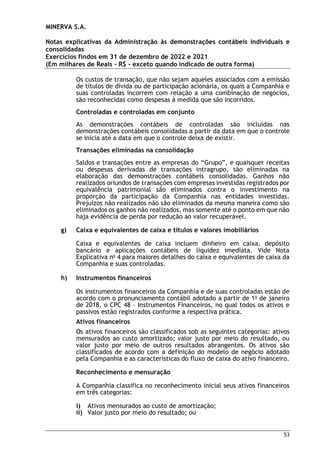 MINERVA S.A.
Notas explicativas da Administração às demonstrações contábeis individuais e
consolidadas
Exercícios findos em 31 de dezembro de 2022 e 2021
(Em milhares de Reais – R$ – exceto quando indicado de outra forma)
53
Os custos de transação, que não sejam aqueles associados com a emissão
de títulos de dívida ou de participação acionária, os quais a Companhia e
suas controladas incorrem com relação a uma combinação de negócios,
são reconhecidas como despesas à medida que são incorridos.
Controladas e controladas em conjunto
As demonstrações contábeis de controladas são incluídas nas
demonstrações contábeis consolidadas a partir da data em que o controle
se inicia até a data em que o controle deixa de existir.
Transações eliminadas na consolidação
Saldos e transações entre as empresas do “Grupo”, e quaisquer receitas
ou despesas derivadas de transações intragrupo, são eliminadas na
elaboração das demonstrações contábeis consolidadas. Ganhos não
realizados oriundos de transações com empresas investidas registrados por
equivalência patrimonial são eliminados contra o investimento na
proporção da participação da Companhia nas entidades investidas.
Prejuízos não realizados não são eliminados da mesma maneira como são
eliminados os ganhos não realizados, mas somente até o ponto em que não
haja evidência de perda por redução ao valor recuperável.
g) Caixa e equivalentes de caixa e títulos e valores imobiliários
Caixa e equivalentes de caixa incluem dinheiro em caixa, depósito
bancário e aplicações contábeis de liquidez imediata. Vide Nota
Explicativa no
4 para maiores detalhes do caixa e equivalentes de caixa da
Companhia e suas controladas.
h) Instrumentos financeiros
Os instrumentos financeiros da Companhia e de suas controladas estão de
acordo com o pronunciamento contábil adotado a partir de 1o
de janeiro
de 2018, o CPC 48 – Instrumentos Financeiros, no qual todos os ativos e
passivos estão registrados conforme a respectiva prática.
Ativos financeiros
Os ativos financeiros são classificados sob as seguintes categorias: ativos
mensurados ao custo amortizado; valor justo por meio do resultado, ou
valor justo por meio de outros resultados abrangentes. Os ativos são
classificados de acordo com a definição do modelo de negócio adotado
pela Companhia e as características do fluxo de caixa do ativo financeiro.
Reconhecimento e mensuração
A Companhia classifica no reconhecimento inicial seus ativos financeiros
em três categorias:
i) Ativos mensurados ao custo de amortização;
ii) Valor justo por meio do resultado; ou
 