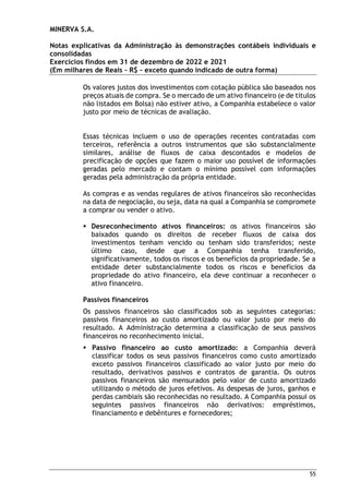 MINERVA S.A.
Notas explicativas da Administração às demonstrações contábeis individuais e
consolidadas
Exercícios findos em 31 de dezembro de 2022 e 2021
(Em milhares de Reais – R$ – exceto quando indicado de outra forma)
55
Os valores justos dos investimentos com cotação pública são baseados nos
preços atuais de compra. Se o mercado de um ativo financeiro (e de títulos
não listados em Bolsa) não estiver ativo, a Companhia estabelece o valor
justo por meio de técnicas de avaliação.
Essas técnicas incluem o uso de operações recentes contratadas com
terceiros, referência a outros instrumentos que são substancialmente
similares, análise de fluxos de caixa descontados e modelos de
precificação de opções que fazem o maior uso possível de informações
geradas pelo mercado e contam o mínimo possível com informações
geradas pela administração da própria entidade.
As compras e as vendas regulares de ativos financeiros são reconhecidas
na data de negociação, ou seja, data na qual a Companhia se compromete
a comprar ou vender o ativo.
 Desreconhecimento ativos financeiros: os ativos financeiros são
baixados quando os direitos de receber fluxos de caixa dos
investimentos tenham vencido ou tenham sido transferidos; neste
último caso, desde que a Companhia tenha transferido,
significativamente, todos os riscos e os benefícios da propriedade. Se a
entidade deter substancialmente todos os riscos e benefícios da
propriedade do ativo financeiro, ela deve continuar a reconhecer o
ativo financeiro.
Passivos financeiros
Os passivos financeiros são classificados sob as seguintes categorias:
passivos financeiros ao custo amortizado ou valor justo por meio do
resultado. A Administração determina a classificação de seus passivos
financeiros no reconhecimento inicial.
 Passivo financeiro ao custo amortizado: a Companhia deverá
classificar todos os seus passivos financeiros como custo amortizado
exceto passivos financeiros classificado ao valor justo por meio do
resultado, derivativos passivos e contratos de garantia. Os outros
passivos financeiros são mensurados pelo valor de custo amortizado
utilizando o método de juros efetivos. As despesas de juros, ganhos e
perdas cambiais são reconhecidas no resultado. A Companhia possui os
seguintes passivos financeiros não derivativos: empréstimos,
financiamento e debêntures e fornecedores;
 